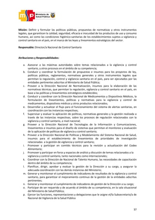 37
Misión: Definir y formular las políticas públicas, propuestas de normativas y otros instrumentos
legales, que garanticen la calidad, seguridad, eficacia e inocuidad de los productos de uso y consumo
humano, así como las condiciones higiénico-sanitarias de los establecimientos sujetos a vigilancia y
control sanitario en el país, en el marco de las leyes y lineamientos estratégicos del sector.
Responsable: Director/a Nacional de Control Sanitario
Atribuciones y Responsabilidades:
a. Asesorar a las máximas autoridades sobre temas relacionados a la vigilancia y control
sanitario, y otros procesos en el ámbito de su competencia;
b. Conducir y coordinar la formulación de propuestas e insumos para los proyectos de ley,
políticas públicas, reglamentos, normativas generales y otros instrumentos legales que
permitan la regulación, control y vigilancia sanitaria en el país, para ser ejecutados por las
entidades pertinentes adscritas al Ministerio de Salud Pública;
c. Proveer a la Dirección Nacional de Normatización, insumos para la elaboración de las
normativas técnicas, que permitan la regulación, vigilancia y control sanitario en el país, en
base a las políticas y lineamientos estratégicos establecidos;
d. Conducir y coordinar con la Dirección Nacional de Medicamentos y Dispositivos Médicos, la
formulación de lineamientos, políticas y normativas para la vigilancia y control de
medicamentos, dispositivos médicos y otros productos relacionados;
e. Desarrollar y actualizar el flujo para el funcionamiento del sistema de alertas sanitarias, en
coordinación con las instancias respectivas;
f. Supervisar y evaluar la aplicación de políticas, normativas generales y la gestión realizada a
través de las instancias respectivas, sobre los procesos de regulación relacionados con la
vigilancia y control sanitario, a nivel nacional;
g. Proveer a la Dirección Nacional de Tecnologías de la Información y Comunicaciones,
lineamientos e insumos para el diseño de sistemas que permitan el monitoreo y evaluación
de la aplicación de políticas de vigilancia y control sanitario;
h. Proveer a la Dirección Nacional de Políticas y Modelamiento del Sistema Nacional de Salud,
insumos para el establecimiento de lineamientos de prioridades de investigación
relacionadas a la gestión de vigilancia y control sanitario;
i. Promover y participar en comités técnicos para la revisión y actualización del Codex
Alimentario;
j. Promover y participar en foros y espacios de análisis y discusión de temas relacionados a la
vigilancia y control sanitario, tanto nacionales como internacionales;
k. Coordinar con la Dirección de Nacional de Talento Humano, las necesidades de capacitación
dentro del ámbito de su competencia;
l. Planificar, dirigir, aprobar y evaluar la gestión de la Dirección a su cargo, y asegurar la
adecuada coordinación con las demás instancias del Ministerio;
m. Generar y monitorear el cumplimiento de indicadores de resultados de la vigilancia y control
sanitario, para garantizar el mejoramiento continuo de la gestión de la entidades adscritas
pertinentes;
n. Generar y monitorear el cumplimiento de indicadores de gestión de la Dirección a su cargo;
o. Participar de ser requerido y de acuerdo al ámbito de su competencia, en la sala situacional
del Ministerio de Salud Pública;
p. Ejercer las funciones, representaciones y delegaciones que le asigne el/la Subsecretario/a de
Nacional de Vigilancia de la Salud Pública
 