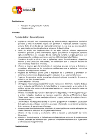 38
Gestión interna
 Productos de Uso y Consumo Humano
 Establecimientos
Productos:
Productos de Uso y Consumo Humano
a. Propuestas e insumos para los proyectos de ley, políticas públicas, reglamentos, normativas
generales y otros instrumentos legales que permitan la regulación, control y vigilancia
sanitaria de los productos de uso y consumo humano en el país, para que sean ejecutados
por las entidades pertinentes adscritas al Ministerio de Salud Pública;
b. Planes de acción para implementación de las leyes, políticas públicas, reglamentos,
normativas generales y otros instrumentos legales que permitan la regulación, control y
vigilancia sanitaria de los productos de uso y consumo humano en el país, para que sean
ejecutados por las entidades pertinentes adscritas al Ministerio de Salud Pública;
c. Propuestas de políticas públicas para la vigilancia y control de medicamentos, dispositivos
médicos y otros productos relacionados, en coordinación con la Dirección Nacional de
Medicamentos y Dispositivos Médicos;
d. Informes e insumos para la formulación de normativa general, en base a decisiones y
resoluciones adoptadas con los organismos multilaterales para la vigilancia y control de
productos de uso y consumo humano;
e. Proyectos de normativa general para la regulación de la publicidad y promoción de
alimentos, medicamentos, dispositivos y otros productos de uso y consumo humano;
f. Proyectos de normativa técnica general para la autorización de importación de muestras
biológicas con fines de investigación;
g. Sistema de alertas sanitarias;
h. Estrategias y mecanismos para coordinar con las instituciones del Sistema Nacional de Salud
y otras instancias del Ministerio de Salud Pública, la implementación y ejecución de las
políticas, normas y herramientas técnicas sobre la vigilancia y control de los productos de uso
y consumo humano;
i. Informes consolidados de evaluación de la aplicación de políticas, normativas generales y de
la gestión realizada a través de las instancias respectivas adscritas al Ministerio de Salud
Pública, sobre los procesos de regulación, vigilancia y control sanitario de productos de uso y
consumo humano;
j. Lineamientos e insumos para el diseño de sistemas que permitan el monitoreo y evaluación
de la aplicación de políticas y normativas generales, relacionadas con el control y vigilancia
de los productos de uso y consumo humano;
k. Insumos para el establecimiento de prioridades de investigación relacionadas a la vigilancia y
control sanitario de productos de uso y consumo humano;
l. Informes de los avances y conclusiones sobre la revisión y actualización del Codex
Alimentario;
m. Indicadores de resultados de la vigilancia y control sanitario de productos de uso y consumo
humano, y reportes del monitoreo para garantizar el mejoramiento continuo de la gestión de
la entidades adscritas pertinentes.
Establecimientos
 