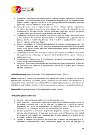 39
a. Propuestas e insumos para los proyectos de ley, políticas públicas, reglamentos, normativas
generales y otros instrumentos legales que permitan la regulación de los establecimientos
sujetos a control y vigilancia sanitaria en el país, para que sean ejecutados por las entidades
pertinentes adscritas al Ministerio de Salud Pública;
b. Planes de acción para la implementación de leyes, políticas públicas, reglamentos,
normativas generales y otros instrumentos legales que permitan la regulación de los
establecimientos sujetos a control y vigilancia sanitaria en el país, para que sean ejecutados
por las entidades pertinentes adscritas al Ministerio de Salud Pública;
c. Estrategias y mecanismos para coordinar con las instituciones del Sistema Nacional de Salud
y otras instancias del Ministerio de Salud Pública, la implementación y ejecución de las
políticas, normas y herramientas técnicas sobre el control de establecimientos sujetos a
control y vigilancia sanitaria en el país;
d. Informes consolidados de evaluación de la aplicación de políticas, normativas generales y de
la gestión realizada a través de las instancias respectivas adscritas al Ministerio de Salud
Pública, sobre los procesos de regulación de establecimientos sujetos a vigilancia y control
sanitario, a nivel nacional;
e. Lineamientos e insumos para el diseño de sistemas que permitan el monitoreo y evaluación
de la aplicación de políticas para la regulación de los establecimientos sujetos a control y
vigilancia sanitaria;
f. Insumos para el establecimiento de prioridades de investigación relacionadas a la vigilancia y
control sanitario de establecimientos;
g. Indicadores de resultados de la vigilancia y control sanitario de establecimientos, y reportes
del monitoreo para garantizar el mejoramiento continuo de la gestión de la entidades
adscritas pertinentes.
Unidad Responsable: Dirección Nacional de Estrategias de Prevención y Control
Misión: Formular en coordinación interinstitucional, intersectorial y con las distintas instancias del
Ministerio de Salud Pública, las políticas, planes y proyectos por ciclos de vida para la prevención y
control de eventos, enfermedad y/o grupo de enfermedades de importancia para la salud pública, en
el ámbito de las prioridades sanitarias nacionales, asegurando su inclusión en la gestión Institucional.
Responsable: Director/a Nacional de Estrategias de Prevención y Control
Atribuciones y Responsabilidades:
a. Asesorar a las máximas autoridades en temas de su competencia;
b. Dirigir las acciones y lineamientos para la identificación de necesidades prioritarias, con el fin
de generar estrategias por ciclos de vida, para la prevención y control de eventos,
enfermedad y/o grupo de enfermedades de importancia para la salud pública, en
coordinación con las distintas instancias del Ministerio de Salud Pública;
c. Conducir y coordinar la formulación de proyectos de políticas públicas, y la elaboración de
planes y proyectos por ciclos de vida, para la prevención y control de eventos, enfermedad
y/o grupo de enfermedades de importancia para la salud pública, en el ámbito de las
prioridades sanitarias determinadas;
d. Conducir y coordinar la formulación de insumos para proyectos de normativas técnicas,
reglamentos, procedimientos y otros instrumentos legales por ciclos de vida, para la
 