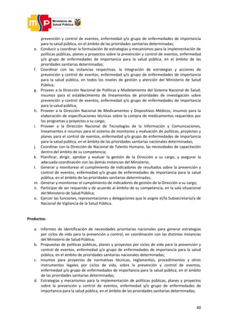 40
prevención y control de eventos, enfermedad y/o grupo de enfermedades de importancia
para la salud pública, en el ámbito de las prioridades sanitarias determinadas;
e. Conducir y coordinar la formulación de estrategias y mecanismos para la implementación de
políticas públicas, planes y proyectos sobre la prevención y control de eventos, enfermedad
y/o grupo de enfermedades de importancia para la salud pública, en el ámbito de las
prioridades sanitarias determinadas;
f. Coordinar con las instancias respectivas, la integración de estrategias y acciones de
prevención y control de eventos, enfermedad y/o grupo de enfermedades de importancia
para la salud pública, en todos los niveles de gestión y atención del Ministerio de Salud
Pública;
g. Proveer a la Dirección Nacional de Políticas y Modelamiento del Sistema Nacional de Salud,
insumos para el establecimiento de lineamientos de prioridades de investigación sobre
prevención y control de eventos, enfermedad y/o grupo de enfermedades de importancia
para la salud pública;
h. Proveer a la Dirección Nacional de Medicamentos y Dispositivos Médicos, insumos para la
elaboración de especificaciones técnicas sobre la compra de medicamentos requeridos por
los programas y proyectos a su cargo;
i. Proveer a la Dirección Nacional de Tecnologías de la Información y Comunicaciones,
lineamientos e insumos para el sistema de monitoreo y evaluación de políticas, proyectos y
planes para el control de eventos, enfermedad y/o grupo de enfermedades de importancia
para la salud pública, en el ámbito de las prioridades sanitarias nacionales determinadas;
j. Coordinar con la Dirección de Nacional de Talento Humano, las necesidades de capacitación
dentro del ámbito de su competencia;
k. Planificar, dirigir, aprobar y evaluar la gestión de la Dirección a su cargo, y asegurar la
adecuada coordinación con las demás instancias del Ministerio;
l. Generar y monitorear el cumplimiento de indicadores de resultados sobre la prevención y
control de eventos, enfermedad y/o grupo de enfermedades de importancia para la salud
pública, en el ámbito de las prioridades sanitarias determinadas;
m. Generar y monitorear el cumplimiento de indicadores de gestión de la Dirección a su cargo;
n. Participar de ser requerido y de acuerdo al ámbito de su competencia, en la sala situacional
del Ministerio de Salud Pública;
o. Ejercer las funciones, representaciones y delegaciones que le asigne el/la Subsecretario/a de
Nacional de Vigilancia de la Salud Pública.
Productos:
a. Informes de identificación de necesidades prioritarias nacionales para generar estrategias
por ciclos de vida para la prevención y control, en coordinación con las distintas instancias
del Ministerio de Salud Pública;
b. Propuestas de políticas públicas, planes y proyectos por ciclos de vida para la prevención y
control de eventos, enfermedad y/o grupo de enfermedades de importancia para la salud
pública, en el ámbito de prioridades sanitarias nacionales determinadas;
c. Insumos para proyectos de normativas técnicas, reglamentos, procedimientos y otros
instrumentos legales por ciclos de vida, sobre la prevención y control de eventos,
enfermedad y/o grupo de enfermedades de importancia para la salud pública, en el ámbito
de las prioridades sanitarias determinadas;
d. Estrategias y mecanismos para la implementación de políticas públicas, planes y proyectos
sobre la prevención y control de eventos, enfermedad y/o grupo de enfermedades de
importancia para la salud pública, en el ámbito de las prioridades sanitarias determinadas;
 