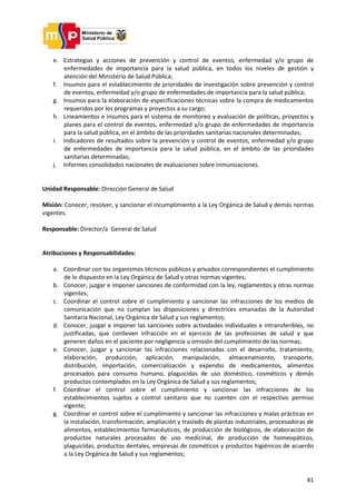 41
e. Estrategias y acciones de prevención y control de eventos, enfermedad y/o grupo de
enfermedades de importancia para la salud pública, en todos los niveles de gestión y
atención del Ministerio de Salud Pública;
f. Insumos para el establecimiento de prioridades de investigación sobre prevención y control
de eventos, enfermedad y/o grupo de enfermedades de importancia para la salud pública;
g. Insumos para la elaboración de especificaciones técnicas sobre la compra de medicamentos
requeridos por los programas y proyectos a su cargo;
h. Lineamientos e insumos para el sistema de monitoreo y evaluación de políticas, proyectos y
planes para el control de eventos, enfermedad y/o grupo de enfermedades de importancia
para la salud pública, en el ámbito de las prioridades sanitarias nacionales determinadas;
i. Indicadores de resultados sobre la prevención y control de eventos, enfermedad y/o grupo
de enfermedades de importancia para la salud pública, en el ámbito de las prioridades
sanitarias determinadas;
j. Informes consolidados nacionales de evaluaciones sobre inmunizaciones.
Unidad Responsable: Dirección General de Salud
Misión: Conocer, resolver, y sancionar el incumplimiento a la Ley Orgánica de Salud y demás normas
vigentes.
Responsable: Director/a General de Salud
Atribuciones y Responsabilidades:
a. Coordinar con los organismos técnicos públicos y privados correspondientes el cumplimiento
de lo dispuesto en la Ley Orgánica de Salud y otras normas vigentes;
b. Conocer, juzgar e imponer sanciones de conformidad con la ley, reglamentos y otras normas
vigentes;
c. Coordinar el control sobre el cumplimiento y sancionar las infracciones de los medios de
comunicación que no cumplan las disposiciones y directrices emanadas de la Autoridad
Sanitaria Nacional, Ley Orgánica de Salud y sus reglamentos;
d. Conocer, juzgar e imponer las sanciones sobre actividades individuales e intransferibles, no
justificadas, que conlleven infracción en el ejercicio de las profesiones de salud y que
generen daños en el paciente por negligencia u omisión del cumplimiento de las normas;
e. Conocer, juzgar y sancionar las infracciones relacionadas con el desarrollo, tratamiento,
elaboración, producción, aplicación, manipulación, almacenamiento, transporte,
distribución, importación, comercialización y expendio de medicamentos, alimentos
procesados para consumo humano, plaguicidas de uso doméstico, cosméticos y demás
productos contemplados en la Ley Orgánica de Salud y sus reglamentos;
f. Coordinar el control sobre el cumplimiento y sancionar las infracciones de los
establecimientos sujetos a control sanitario que no cuenten con el respectivo permiso
vigente;
g. Coordinar el control sobre el cumplimiento y sancionar las infracciones y malas prácticas en
la instalación, transformación, ampliación y traslado de plantas industriales, procesadoras de
alimentos, establecimientos farmacéuticos, de producción de biológicos, de elaboración de
productos naturales procesados de uso medicinal, de producción de homeopáticos,
plaguicidas, productos dentales, empresas de cosméticos y productos higiénicos de acuerdo
a la Ley Orgánica de Salud y sus reglamentos;
 