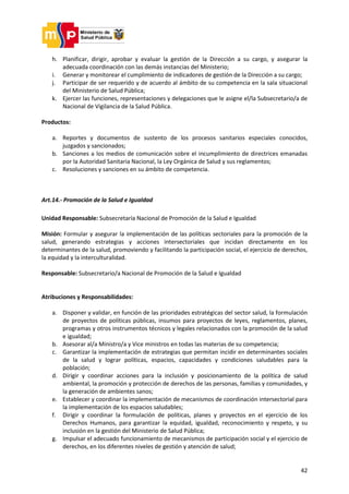 42
h. Planificar, dirigir, aprobar y evaluar la gestión de la Dirección a su cargo, y asegurar la
adecuada coordinación con las demás instancias del Ministerio;
i. Generar y monitorear el cumplimiento de indicadores de gestión de la Dirección a su cargo;
j. Participar de ser requerido y de acuerdo al ámbito de su competencia en la sala situacional
del Ministerio de Salud Pública;
k. Ejercer las funciones, representaciones y delegaciones que le asigne el/la Subsecretario/a de
Nacional de Vigilancia de la Salud Pública.
Productos:
a. Reportes y documentos de sustento de los procesos sanitarios especiales conocidos,
juzgados y sancionados;
b. Sanciones a los medios de comunicación sobre el incumplimiento de directrices emanadas
por la Autoridad Sanitaria Nacional, la Ley Orgánica de Salud y sus reglamentos;
c. Resoluciones y sanciones en su ámbito de competencia.
Art.14.- Promoción de la Salud e Igualdad
Unidad Responsable: Subsecretaría Nacional de Promoción de la Salud e Igualdad
Misión: Formular y asegurar la implementación de las políticas sectoriales para la promoción de la
salud, generando estrategias y acciones intersectoriales que incidan directamente en los
determinantes de la salud, promoviendo y facilitando la participación social, el ejercicio de derechos,
la equidad y la interculturalidad.
Responsable: Subsecretario/a Nacional de Promoción de la Salud e Igualdad
Atribuciones y Responsabilidades:
a. Disponer y validar, en función de las prioridades estratégicas del sector salud, la formulación
de proyectos de políticas públicas, insumos para proyectos de leyes, reglamentos, planes,
programas y otros instrumentos técnicos y legales relacionados con la promoción de la salud
e igualdad;
b. Asesorar al/a Ministro/a y Vice ministros en todas las materias de su competencia;
c. Garantizar la implementación de estrategias que permitan incidir en determinantes sociales
de la salud y lograr políticas, espacios, capacidades y condiciones saludables para la
población;
d. Dirigir y coordinar acciones para la inclusión y posicionamiento de la política de salud
ambiental, la promoción y protección de derechos de las personas, familias y comunidades, y
la generación de ambientes sanos;
e. Establecer y coordinar la implementación de mecanismos de coordinación intersectorial para
la implementación de los espacios saludables;
f. Dirigir y coordinar la formulación de políticas, planes y proyectos en el ejercicio de los
Derechos Humanos, para garantizar la equidad, igualdad, reconocimiento y respeto, y su
inclusión en la gestión del Ministerio de Salud Pública;
g. Impulsar el adecuado funcionamiento de mecanismos de participación social y el ejercicio de
derechos, en los diferentes niveles de gestión y atención de salud;
 