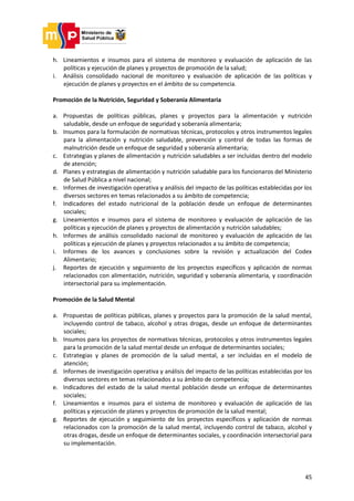 45
h. Lineamientos e insumos para el sistema de monitoreo y evaluación de aplicación de las
políticas y ejecución de planes y proyectos de promoción de la salud;
i. Análisis consolidado nacional de monitoreo y evaluación de aplicación de las políticas y
ejecución de planes y proyectos en el ámbito de su competencia.
Promoción de la Nutrición, Seguridad y Soberanía Alimentaria
a. Propuestas de políticas públicas, planes y proyectos para la alimentación y nutrición
saludable, desde un enfoque de seguridad y soberanía alimentaria;
b. Insumos para la formulación de normativas técnicas, protocolos y otros instrumentos legales
para la alimentación y nutrición saludable, prevención y control de todas las formas de
malnutrición desde un enfoque de seguridad y soberanía alimentaria;
c. Estrategias y planes de alimentación y nutrición saludables a ser incluidas dentro del modelo
de atención;
d. Planes y estrategias de alimentación y nutrición saludable para los funcionaros del Ministerio
de Salud Pública a nivel nacional;
e. Informes de investigación operativa y análisis del impacto de las políticas establecidas por los
diversos sectores en temas relacionados a su ámbito de competencia;
f. Indicadores del estado nutricional de la población desde un enfoque de determinantes
sociales;
g. Lineamientos e insumos para el sistema de monitoreo y evaluación de aplicación de las
políticas y ejecución de planes y proyectos de alimentación y nutrición saludables;
h. Informes de análisis consolidado nacional de monitoreo y evaluación de aplicación de las
políticas y ejecución de planes y proyectos relacionados a su ámbito de competencia;
i. Informes de los avances y conclusiones sobre la revisión y actualización del Codex
Alimentario;
j. Reportes de ejecución y seguimiento de los proyectos específicos y aplicación de normas
relacionados con alimentación, nutrición, seguridad y soberanía alimentaria, y coordinación
intersectorial para su implementación.
Promoción de la Salud Mental
a. Propuestas de políticas públicas, planes y proyectos para la promoción de la salud mental,
incluyendo control de tabaco, alcohol y otras drogas, desde un enfoque de determinantes
sociales;
b. Insumos para los proyectos de normativas técnicas, protocolos y otros instrumentos legales
para la promoción de la salud mental desde un enfoque de determinantes sociales;
c. Estrategias y planes de promoción de la salud mental, a ser incluidas en el modelo de
atención;
d. Informes de investigación operativa y análisis del impacto de las políticas establecidas por los
diversos sectores en temas relacionados a su ámbito de competencia;
e. Indicadores del estado de la salud mental población desde un enfoque de determinantes
sociales;
f. Lineamientos e insumos para el sistema de monitoreo y evaluación de aplicación de las
políticas y ejecución de planes y proyectos de promoción de la salud mental;
g. Reportes de ejecución y seguimiento de los proyectos específicos y aplicación de normas
relacionados con la promoción de la salud mental, incluyendo control de tabaco, alcohol y
otras drogas, desde un enfoque de determinantes sociales, y coordinación intersectorial para
su implementación.
 
