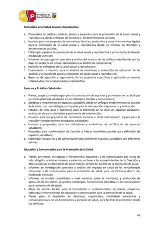 46
Promoción de la Salud Sexual y Reproductiva
a. Propuestas de políticas públicas, planes y proyectos para la promoción de la salud sexual y
reproductiva, desde enfoques de derechos y de determinantes sociales;
b. Insumos para los proyectos de normativas técnicas, protocolos y otros instrumentos legales
para la promoción de la salud sexual y reproductiva desde un enfoque de derechos y
determinantes sociales;
c. Estrategias y planes de promoción de la salud sexual y reproductiva a ser incluidas dentro del
modelo de atención;
d. Informes de investigación operativa y análisis del impacto de las políticas establecidas por los
diversos sectores en temas relacionados a su ámbito de competencia;
e. Indicadores del estado de la salud sexual y reproductiva;
f. Lineamientos e insumos para el sistema de monitoreo y evaluación de aplicación de las
políticas y ejecución de planes y proyectos de salud sexual y reproductiva;
g. Reportes de ejecución y seguimiento de los proyectos específicos y aplicación de normas
relacionados con la salud sexual y reproductiva.
Espacios y Prácticas Saludables
a. Planes, proyectos y estrategias para la construcción de espacios y promoción de la salud que
permitan prácticas saludables en los individuos, familias y comunidades;
b. Modelos y lineamientos de espacios saludables, desde un enfoque de determinantes sociales
de la salud, con metodología participativa para la intervención, seguimiento y evaluación;
c. Estudios de línea base y operativos para la definición de los diversos espacios saludables,
evaluación de particularidades y pertinencia de intervención;
d. Insumos para los proyectos de normativas técnicas y otros instrumentos legales para la
creación y fortalecimiento de espacios saludables;
e. Insumos y propuestas para los indicadores y estándares de certificación de espacios
saludables;
f. Propuesta para conformación de Comités o Mesas Interinstitucionales para definición de
espacios saludables;
g. Estrategias educativas y de comunicación para promover espacios saludables con diferentes
actores.
Educación y Comunicación para la Promoción de la Salud
a. Planes, proyectos, estrategias y herramientas educativas y de comunicación por ciclos de
vida, dirigidos a actores internos y externos, en base a los requerimientos de la Dirección y
otras instancias del Ministerio de Salud Pública, dentro del ámbito de la promoción de salud;
b. Informes de investigación operativa y análisis del impacto en salud de las metodologías
educativas y de comunicación para la promoción de salud, para ser incluidas dentro del
modelo de atención;
c. Informes de análisis consolidado a nivel nacional, sobre el monitoreo y evaluación de
aplicación de los planes, proyectos, estrategias, herramientas educativas y de comunicación
para la promoción de salud;
d. Mapa de actores locales para la formulación e implementación de planes, proyectos,
estrategias y herramientas de educación y comunicación para la promoción de la salud;
e. Planes para el desarrollo de destrezas, capacidades, habilidades educativas y
comunicacionales de los funcionarios y personal de salud, para facilitar la promoción desde
los servicios;
 