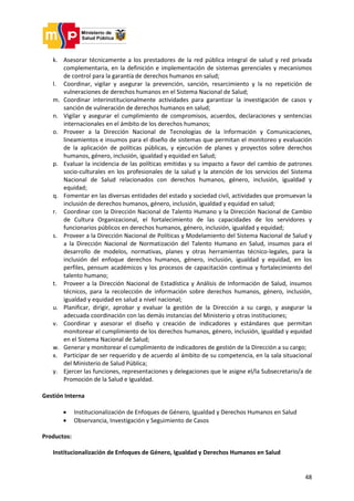 48
k. Asesorar técnicamente a los prestadores de la red pública integral de salud y red privada
complementaria, en la definición e implementación de sistemas gerenciales y mecanismos
de control para la garantía de derechos humanos en salud;
l. Coordinar, vigilar y asegurar la prevención, sanción, resarcimiento y la no repetición de
vulneraciones de derechos humanos en el Sistema Nacional de Salud;
m. Coordinar interinstitucionalmente actividades para garantizar la investigación de casos y
sanción de vulneración de derechos humanos en salud;
n. Vigilar y asegurar el cumplimiento de compromisos, acuerdos, declaraciones y sentencias
internacionales en el ámbito de los derechos humanos;
o. Proveer a la Dirección Nacional de Tecnologías de la Información y Comunicaciones,
lineamientos e insumos para el diseño de sistemas que permitan el monitoreo y evaluación
de la aplicación de políticas públicas, y ejecución de planes y proyectos sobre derechos
humanos, género, inclusión, igualdad y equidad en Salud;
p. Evaluar la incidencia de las políticas emitidas y su impacto a favor del cambio de patrones
socio-culturales en los profesionales de la salud y la atención de los servicios del Sistema
Nacional de Salud relacionados con derechos humanos, género, inclusión, igualdad y
equidad;
q. Fomentar en las diversas entidades del estado y sociedad civil, actividades que promuevan la
inclusión de derechos humanos, género, inclusión, igualdad y equidad en salud;
r. Coordinar con la Dirección Nacional de Talento Humano y la Dirección Nacional de Cambio
de Cultura Organizacional, el fortalecimiento de las capacidades de los servidores y
funcionarios públicos en derechos humanos, género, inclusión, igualdad y equidad;
s. Proveer a la Dirección Nacional de Políticas y Modelamiento del Sistema Nacional de Salud y
a la Dirección Nacional de Normatización del Talento Humano en Salud, insumos para el
desarrollo de modelos, normativas, planes y otras herramientas técnico-legales, para la
inclusión del enfoque derechos humanos, género, inclusión, igualdad y equidad, en los
perfiles, pensum académicos y los procesos de capacitación continua y fortalecimiento del
talento humano;
t. Proveer a la Dirección Nacional de Estadística y Análisis de Información de Salud, insumos
técnicos, para la recolección de información sobre derechos humanos, género, inclusión,
igualdad y equidad en salud a nivel nacional;
u. Planificar, dirigir, aprobar y evaluar la gestión de la Dirección a su cargo, y asegurar la
adecuada coordinación con las demás instancias del Ministerio y otras instituciones;
v. Coordinar y asesorar el diseño y creación de indicadores y estándares que permitan
monitorear el cumplimiento de los derechos humanos, género, inclusión, igualdad y equidad
en el Sistema Nacional de Salud;
w. Generar y monitorear el cumplimiento de indicadores de gestión de la Dirección a su cargo;
x. Participar de ser requerido y de acuerdo al ámbito de su competencia, en la sala situacional
del Ministerio de Salud Pública;
y. Ejercer las funciones, representaciones y delegaciones que le asigne el/la Subsecretario/a de
Promoción de la Salud e Igualdad.
Gestión Interna
 Institucionalización de Enfoques de Género, Igualdad y Derechos Humanos en Salud
 Observancia, Investigación y Seguimiento de Casos
Productos:
Institucionalización de Enfoques de Género, Igualdad y Derechos Humanos en Salud
 