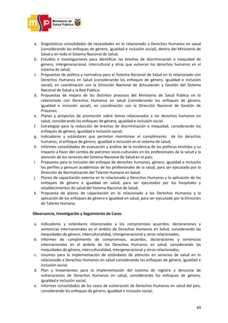 49
a. Diagnósticos consolidados de necesidades en lo relacionado a Derechos Humanos en salud
(considerando los enfoques de género, igualdad e inclusión social), dentro del Ministerio de
Salud y en todo el Sistema Nacional de Salud;
b. Estudios e investigaciones para identificar las brechas de discriminación e inequidad de
género, intergeneracional, intercultural y otras que vulneran los derechos humanos en el
sistema de salud;
c. Propuestas de política y normativa para el Sistema Nacional de Salud en lo relacionado con
Derechos Humanos en Salud (considerando los enfoques de género, igualdad e inclusión
social), en coordinación con la Dirección Nacional de Articulación y Gestión del Sistema
Nacional de Salud y la Red Pública;
d. Propuestas de mejora de los distintos procesos del Ministerio de Salud Publica en lo
relacionado con Derechos Humanos en salud (considerando los enfoques de género,
igualdad e inclusión social), en coordinación con la Dirección Nacional de Gestión de
Procesos;
e. Planes y proyectos de promoción sobre temas relacionados a los derechos humanos en
salud, considerando los enfoques de género, igualdad e inclusión social.
f. Estrategias para la reducción de brechas de discriminación e inequidad, considerando los
enfoques de género, igualdad e inclusión social;
g. Indicadores y estándares que permitan monitorear el cumplimiento de los derechos
humanos, el enfoque de género, igualdad e inclusión en el sistema de salud;
h. Informes consolidados de evaluación y análisis de la incidencia de las políticas emitidas y su
impacto a favor del cambio de patrones socio-culturales en los profesionales de la salud y la
atención de los servicios del Sistema Nacional de Salud en el país;
i. Propuesta para la inclusión del enfoque de derechos humanos, género, igualdad e inclusión
los perfiles y pensum académicos de los profesionales de la salud, para ser ejecutado por la
Dirección de Normatización del Talento Humano en Salud;
j. Planes de capacitación externa en lo relacionado a Derechos Humanos y la aplicación de los
enfoques de género e igualdad en salud, para ser ejecutados por los hospitales y
establecimientos de salud del Sistema Nacional de Salud;
k. Propuesta de planes de capacitación en lo relacionado a los Derechos Humanos y la
aplicación de los enfoques de género e igualdad en salud, para ser ejecutado por la Dirección
de Talento Humano.
Observancia, Investigación y Seguimiento de Casos
a. Indicadores y estándares relacionados a los compromisos acuerdos, declaraciones y
sentencias internacionales en el ámbito de Derechos Humanos en Salud, considerando las
inequidades de género, interculturalidad, intergeneracional y otros relacionados;
b. Informes de cumplimiento de compromisos, acuerdos, declaraciones y sentencias
internacionales en el ámbito de los Derechos Humanos en salud, considerando las
inequidades de género, interculturalidad, intergeneracional y otros relacionados;
c. Insumos para la implementación de estándares de atención en servicios de salud en lo
relacionado a Derechos Humanos en salud considerando los enfoques de género, igualdad e
inclusión social;
d. Plan y lineamientos para la implementación del sistema de registro y denuncia de
vulneraciones de Derechos Humanos en salud, considerando los enfoques de género,
igualdad e inclusión social;
e. Informes consolidados de los casos de vulneración de Derechos Humanos en salud del país,
considerando los enfoques de género, igualdad e inclusión social;
 