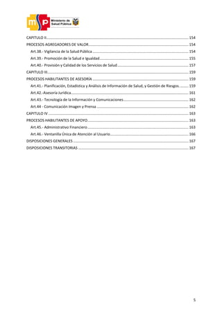 5
CAPITULO II.......................................................................................................................................... 154
PROCESOS AGREGADORES DE VALOR................................................................................................. 154
Art.38.- Vigilancia de la Salud Pública ............................................................................................. 154
Art.39.- Promoción de la Salud e Igualdad...................................................................................... 155
Art.40.- Provisión y Calidad de los Servicios de Salud..................................................................... 157
CAPITULO III......................................................................................................................................... 159
PROCESOS HABILITANTES DE ASESORÍA ............................................................................................. 159
Art.41.- Planificación, Estadística y Análisis de Información de Salud, y Gestión de Riesgos......... 159
Art.42.-Asesoría Jurídica.................................................................................................................. 161
Art.43.- Tecnología de la Información y Comunicaciones............................................................... 162
Art.44 - Comunicación Imagen y Prensa ......................................................................................... 162
CAPITULO IV ........................................................................................................................................ 163
PROCESOS HABILITANTES DE APOYO.................................................................................................. 163
Art.45.- Administrativo Financiero.................................................................................................. 163
Art.46.- Ventanilla Única de Atención al Usuario............................................................................ 166
DISPOSICIONES GENERALES................................................................................................................ 167
DISPOSICIONES TRANSITORIAS ........................................................................................................... 167
 