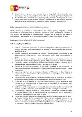 50
f. Lineamientos y mecanismos para responder de forma integral a la vulneración de Derechos
Humanos en salud del país, considerando los enfoques de género, igualdad e inclusión social.
g. Plan de articulación interinstitucional para respuesta, atención e investigación de casos y
sanción de vulneración de derechos humanos, discriminación e inequidad en el Sistema
Nacional de Salud considerando los enfoques de género, igualdad e inclusión social.
Unidad Responsable: Dirección Nacional de Salud Intercultural
Misión: Formular y coordinar la implementación de políticas, planes, programas y demás
herramientas de salud intercultural en el Sistema Nacional de Salud y la gestión del Ministerio de
Salud Pública, que garanticen el reconocimiento y respeto de la diversidad de pueblos y
nacionalidades, y la articulación de los conocimientos, saberes y prácticas ancestrales de salud.
Responsable: Director/a Nacional de Salud Intercultural.
Atribuciones y Responsabilidades:
a. Conducir y coordinar la formulación de propuestas de políticas públicas y la elaboración de
planes y proyectos para institucionalizar el enfoque de interculturalidad en el Sistema
Nacional de Salud;
b. Conducir y coordinar la formulación de insumos y propuestas para los proyectos de ley,
reglamentos, normativas técnicas y otros instrumentos legales sobre interculturalidad en
salud;
c. Planificar e impulsar en el Sistema Nacional de Salud acciones estratégicas, procesos de
reforma y fortalecimiento de capacidades, para la institucionalización de la interculturalidad;
d. Coordinar y asegurar la inclusión de la interculturalidad en la políticas y modelos que se
generen desde el Ministerio de Salud Pública, así como en su gestión;
e. Conducir y coordinar la formulación de iniciativas, estrategias y mecanismos para la
implantación de políticas públicas, planes y proyectos de interculturalidad en salud y evaluar
su aplicación;
f. Asesorar y coordinar con las distintas instancias del Ministerio de Salud Pública, el
aseguramiento de la inclusión del enfoque intercultural en la planificación, lineamientos y
gestión de la Institución;
g. Coordinar con la Dirección Nacional de Promoción de la Salud, la formulación de planes y
proyectos de promoción sobre temas relacionados con la interculturalidad en salud;
h. Proveer a la Dirección Nacional de Políticas y Modelamiento del Sistema Nacional de Salud,
insumos para el establecimiento de lineamientos de prioridades de investigación sobre
interculturalidad en salud;
i. Establecer prioridades y ejecutar la investigación operativa sobre salud e interculturalidad,
medicina ancestral y alternativa, en base a los lineamientos estratégicos establecidos;
j. Coordinar con la Dirección Nacional de Talento Humano y la Dirección Nacional de Cambio
de Cultura Organizacional, el fortalecimiento de las capacidades de los servidores y
funcionarios públicos en interculturalidad en salud;
k. Proveer a la Dirección Nacional de Políticas y Modelamiento del Sistema Nacional de Salud y
la Dirección Nacional de Normatización del Talento Humano en Salud, insumos para el
desarrollo de modelos, normativas, planes y otras herramientas técnico-legales, para la
inclusión del enfoque de interculturalidad en los perfiles, pensum académicos y los procesos
de capacitación continua y fortalecimiento del talento humano;
 