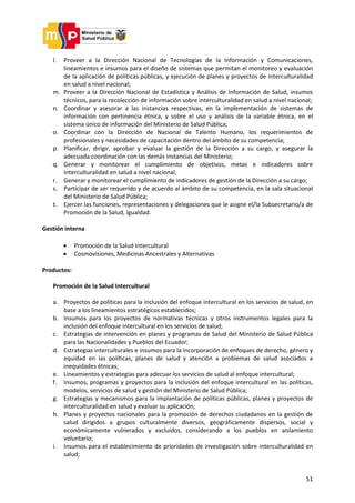 51
l. Proveer a la Dirección Nacional de Tecnologías de la Información y Comunicaciones,
lineamientos e insumos para el diseño de sistemas que permitan el monitoreo y evaluación
de la aplicación de políticas públicas, y ejecución de planes y proyectos de interculturalidad
en salud a nivel nacional;
m. Proveer a la Dirección Nacional de Estadística y Análisis de Información de Salud, insumos
técnicos, para la recolección de información sobre interculturalidad en salud a nivel nacional;
n. Coordinar y asesorar a las instancias respectivas, en la implementación de sistemas de
información con pertinencia étnica, y sobre el uso y análisis de la variable étnica, en el
sistema único de información del Ministerio de Salud Pública;
o. Coordinar con la Dirección de Nacional de Talento Humano, los requerimientos de
profesionales y necesidades de capacitación dentro del ámbito de su competencia;
p. Planificar, dirigir, aprobar y evaluar la gestión de la Dirección a su cargo, y asegurar la
adecuada coordinación con las demás instancias del Ministerio;
q. Generar y monitorear el cumplimiento de objetivos, metas e indicadores sobre
interculturalidad en salud a nivel nacional;
r. Generar y monitorear el cumplimiento de indicadores de gestión de la Dirección a su cargo;
s. Participar de ser requerido y de acuerdo al ámbito de su competencia, en la sala situacional
del Ministerio de Salud Pública;
t. Ejercer las funciones, representaciones y delegaciones que le asigne el/la Subsecretario/a de
Promoción de la Salud, Igualdad.
Gestión interna
 Promoción de la Salud Intercultural
 Cosmovisiones, Medicinas Ancestrales y Alternativas
Productos:
Promoción de la Salud Intercultural
a. Proyectos de políticas para la inclusión del enfoque intercultural en los servicios de salud, en
base a los lineamientos estratégicos establecidos;
b. Insumos para los proyectos de normativas técnicas y otros instrumentos legales para la
inclusión del enfoque intercultural en los servicios de salud;
c. Estrategias de intervención en planes y programas de Salud del Ministerio de Salud Pública
para las Nacionalidades y Pueblos del Ecuador;
d. Estrategias interculturales e insumos para la incorporación de enfoques de derecho, género y
equidad en las políticas, planes de salud y atención a problemas de salud asociados a
inequidades étnicas;
e. Lineamientos y estrategias para adecuar los servicios de salud al enfoque intercultural;
f. Insumos, programas y proyectos para la inclusión del enfoque intercultural en las políticas,
modelos, servicios de salud y gestión del Ministerio de Salud Pública;
g. Estrategias y mecanismos para la implantación de políticas públicas, planes y proyectos de
interculturalidad en salud y evaluar su aplicación;
h. Planes y proyectos nacionales para la promoción de derechos ciudadanos en la gestión de
salud dirigidos a grupos culturalmente diversos, geográficamente dispersos, social y
económicamente vulnerados y excluidos, considerando a los pueblos en aislamiento
voluntario;
i. Insumos para el establecimiento de prioridades de investigación sobre interculturalidad en
salud;
 
