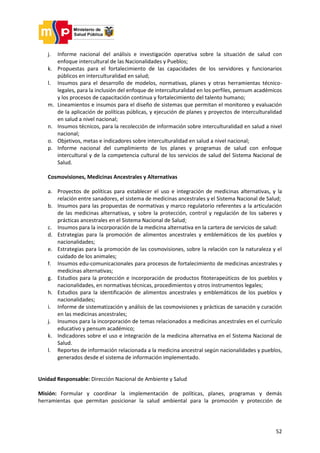 52
j. Informe nacional del análisis e investigación operativa sobre la situación de salud con
enfoque intercultural de las Nacionalidades y Pueblos;
k. Propuestas para el fortalecimiento de las capacidades de los servidores y funcionarios
públicos en interculturalidad en salud;
l. Insumos para el desarrollo de modelos, normativas, planes y otras herramientas técnico-
legales, para la inclusión del enfoque de interculturalidad en los perfiles, pensum académicos
y los procesos de capacitación continua y fortalecimiento del talento humano;
m. Lineamientos e insumos para el diseño de sistemas que permitan el monitoreo y evaluación
de la aplicación de políticas públicas, y ejecución de planes y proyectos de interculturalidad
en salud a nivel nacional;
n. Insumos técnicos, para la recolección de información sobre interculturalidad en salud a nivel
nacional;
o. Objetivos, metas e indicadores sobre interculturalidad en salud a nivel nacional;
p. Informe nacional del cumplimiento de los planes y programas de salud con enfoque
intercultural y de la competencia cultural de los servicios de salud del Sistema Nacional de
Salud.
Cosmovisiones, Medicinas Ancestrales y Alternativas
a. Proyectos de políticas para establecer el uso e integración de medicinas alternativas, y la
relación entre sanadores, el sistema de medicinas ancestrales y el Sistema Nacional de Salud;
b. Insumos para las propuestas de normativas y marco regulatorio referentes a la articulación
de las medicinas alternativas, y sobre la protección, control y regulación de los saberes y
prácticas ancestrales en el Sistema Nacional de Salud;
c. Insumos para la incorporación de la medicina alternativa en la cartera de servicios de salud:
d. Estrategias para la promoción de alimentos ancestrales y emblemáticos de los pueblos y
nacionalidades;
e. Estrategias para la promoción de las cosmovisiones, sobre la relación con la naturaleza y el
cuidado de los animales;
f. Insumos edu-comunicacionales para procesos de fortalecimiento de medicinas ancestrales y
medicinas alternativas;
g. Estudios para la protección e incorporación de productos fitoterapeúticos de los pueblos y
nacionalidades, en normativas técnicas, procedimientos y otros instrumentos legales;
h. Estudios para la identificación de alimentos ancestrales y emblemáticos de los pueblos y
nacionalidades;
i. Informe de sistematización y análisis de las cosmovisiones y prácticas de sanación y curación
en las medicinas ancestrales;
j. Insumos para la incorporación de temas relacionados a medicinas ancestrales en el currículo
educativo y pensum académico;
k. Indicadores sobre el uso e integración de la medicina alternativa en el Sistema Nacional de
Salud.
l. Reportes de información relacionada a la medicina ancestral según nacionalidades y pueblos,
generados desde el sistema de información implementado.
Unidad Responsable: Dirección Nacional de Ambiente y Salud
Misión: Formular y coordinar la implementación de políticas, planes, programas y demás
herramientas que permitan posicionar la salud ambiental para la promoción y protección de
 