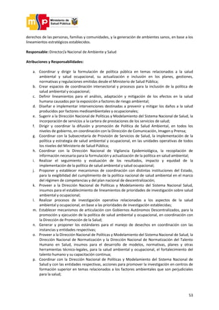 53
derechos de las personas, familias y comunidades, y la generación de ambientes sanos, en base a los
lineamientos estratégicos establecidos.
Responsable: Director/a Nacional de Ambiente y Salud
Atribuciones y Responsabilidades:
a. Coordinar y dirigir la formulación de política pública en temas relacionados a la salud
ambiental y salud ocupacional, su actualización e inclusión en los planes, gestiones,
normativas y regulaciones emitidas desde el Ministerio de Salud Pública;
b. Crear espacios de coordinación intersectorial y procesos para la inclusión de la política de
salud ambiental y ocupacional;
c. Definir lineamientos para el análisis, adaptación y mitigación de los efectos en la salud
humana causados por la exposición a factores de riesgo ambiental;
d. Diseñar e implementar intervenciones destinadas a prevenir y mitigar los daños a la salud
producidos por factores medioambientales y ocupacionales;
e. Sugerir a la Dirección Nacional de Políticas y Modelamiento del Sistema Nacional de Salud, la
incorporación de servicios a la cartera de prestaciones de los servicios de salud;
f. Dirigir y coordinar la difusión y promoción de Política de Salud Ambiental, en todos los
niveles de gobierno, en coordinación con la Dirección de Comunicación, Imagen y Prensa;
g. Coordinar con la Subsecretaría de Provisión de Servicios de Salud, la implementación de la
política y estrategia de salud ambiental y ocupacional, en las unidades operativas de todos
los niveles del Ministerio de Salud Pública;
h. Coordinar con la Dirección Nacional de Vigilancia Epidemiológica, la recopilación de
información necesaria para la formulación y actualización de la política en salud ambiental;
i. Realizar el seguimiento y evaluación de los resultados, impacto y equidad de la
implementación de la política de salud ambiental y salud ocupacional;
j. Proponer y establecer mecanismos de coordinación con distintas instituciones del Estado,
para la exigibilidad del cumplimiento de la política nacional de salud ambiental en el marco
del régimen de competencias y del plan nacional de descentralización;
k. Proveer a la Dirección Nacional de Políticas y Modelamiento del Sistema Nacional Salud,
insumos para el establecimiento de lineamientos de prioridades de investigación sobre salud
ambiental y ocupacional;
l. Realizar procesos de investigación operativa relacionadas a los aspectos de la salud
ambiental y ocupacional, en base a las prioridades de investigación establecidas;
m. Establecer mecanismos de articulación con Gobiernos Autónomos Descentralizados, para la
promoción y ejecución de la política de salud ambiental y ocupacional, en coordinación con
la Dirección de Promoción de la Salud;
n. Generar y proponer los estándares para el manejo de desechos en coordinación con las
instancias y entidades respectivas;
o. Proveer a la Dirección Nacional de Políticas y Modelamiento del Sistema Nacional de Salud, la
Dirección Nacional de Normatización y la Dirección Nacional de Normatización del Talento
Humano en Salud, insumos para el desarrollo de modelos, normativas, planes y otras
herramientas técnico-legales, para la salud ambiental y ocupacional, el fortalecimiento del
talento humano y su capacitación continua;
p. Coordinar con la Dirección Nacional de Políticas y Modelamiento del Sistema Nacional de
Salud y con las entidades respectivas, acciones para promover la investigación en centros de
formación superior en temas relacionados a los factores ambientales que son perjudiciales
para la salud;
 