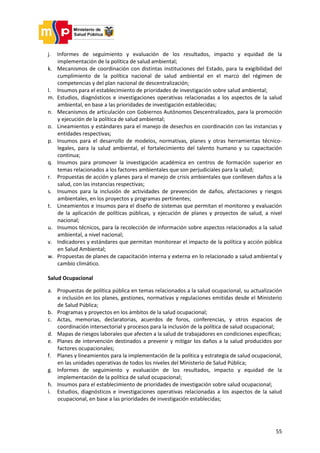 55
j. Informes de seguimiento y evaluación de los resultados, impacto y equidad de la
implementación de la política de salud ambiental;
k. Mecanismos de coordinación con distintas instituciones del Estado, para la exigibilidad del
cumplimiento de la política nacional de salud ambiental en el marco del régimen de
competencias y del plan nacional de descentralización;
l. Insumos para el establecimiento de prioridades de investigación sobre salud ambiental;
m. Estudios, diagnósticos e investigaciones operativas relacionadas a los aspectos de la salud
ambiental, en base a las prioridades de investigación establecidas;
n. Mecanismos de articulación con Gobiernos Autónomos Descentralizados, para la promoción
y ejecución de la política de salud ambiental;
o. Lineamientos y estándares para el manejo de desechos en coordinación con las instancias y
entidades respectivas;
p. Insumos para el desarrollo de modelos, normativas, planes y otras herramientas técnico-
legales, para la salud ambiental, el fortalecimiento del talento humano y su capacitación
continua;
q. Insumos para promover la investigación académica en centros de formación superior en
temas relacionados a los factores ambientales que son perjudiciales para la salud;
r. Propuestas de acción y planes para el manejo de crisis ambientales que conlleven daños a la
salud, con las instancias respectivas;
s. Insumos para la inclusión de actividades de prevención de daños, afectaciones y riesgos
ambientales, en los proyectos y programas pertinentes;
t. Lineamientos e insumos para el diseño de sistemas que permitan el monitoreo y evaluación
de la aplicación de políticas públicas, y ejecución de planes y proyectos de salud, a nivel
nacional;
u. Insumos técnicos, para la recolección de información sobre aspectos relacionados a la salud
ambiental, a nivel nacional;
v. Indicadores y estándares que permitan monitorear el impacto de la política y acción pública
en Salud Ambiental;
w. Propuestas de planes de capacitación interna y externa en lo relacionado a salud ambiental y
cambio climático.
Salud Ocupacional
a. Propuestas de política pública en temas relacionados a la salud ocupacional, su actualización
e inclusión en los planes, gestiones, normativas y regulaciones emitidas desde el Ministerio
de Salud Pública;
b. Programas y proyectos en los ámbitos de la salud ocupacional;
c. Actas, memorias, declaratorias, acuerdos de foros, conferencias, y otros espacios de
coordinación intersectorial y procesos para la inclusión de la política de salud ocupacional;
d. Mapas de riesgos laborales que afecten a la salud de trabajadores en condiciones específicas;
e. Planes de intervención destinados a prevenir y mitigar los daños a la salud producidos por
factores ocupacionales;
f. Planes y lineamientos para la implementación de la política y estrategia de salud ocupacional,
en las unidades operativas de todos los niveles del Ministerio de Salud Pública;
g. Informes de seguimiento y evaluación de los resultados, impacto y equidad de la
implementación de la política de salud ocupacional;
h. Insumos para el establecimiento de prioridades de investigación sobre salud ocupacional;
i. Estudios, diagnósticos e investigaciones operativas relacionadas a los aspectos de la salud
ocupacional, en base a las prioridades de investigación establecidas;
 