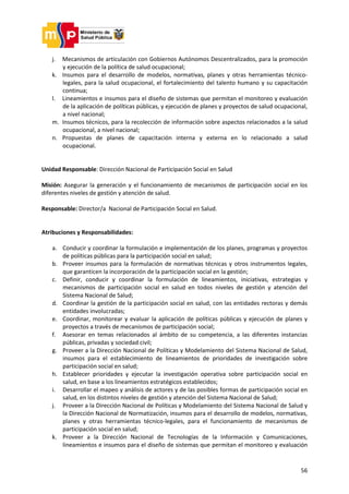 56
j. Mecanismos de articulación con Gobiernos Autónomos Descentralizados, para la promoción
y ejecución de la política de salud ocupacional;
k. Insumos para el desarrollo de modelos, normativas, planes y otras herramientas técnico-
legales, para la salud ocupacional, el fortalecimiento del talento humano y su capacitación
continua;
l. Lineamientos e insumos para el diseño de sistemas que permitan el monitoreo y evaluación
de la aplicación de políticas públicas, y ejecución de planes y proyectos de salud ocupacional,
a nivel nacional;
m. Insumos técnicos, para la recolección de información sobre aspectos relacionados a la salud
ocupacional, a nivel nacional;
n. Propuestas de planes de capacitación interna y externa en lo relacionado a salud
ocupacional.
Unidad Responsable: Dirección Nacional de Participación Social en Salud
Misión: Asegurar la generación y el funcionamiento de mecanismos de participación social en los
diferentes niveles de gestión y atención de salud.
Responsable: Director/a Nacional de Participación Social en Salud.
Atribuciones y Responsabilidades:
a. Conducir y coordinar la formulación e implementación de los planes, programas y proyectos
de políticas públicas para la participación social en salud;
b. Proveer insumos para la formulación de normativas técnicas y otros instrumentos legales,
que garanticen la incorporación de la participación social en la gestión;
c. Definir, conducir y coordinar la formulación de lineamientos, iniciativas, estrategias y
mecanismos de participación social en salud en todos niveles de gestión y atención del
Sistema Nacional de Salud;
d. Coordinar la gestión de la participación social en salud, con las entidades rectoras y demás
entidades involucradas;
e. Coordinar, monitorear y evaluar la aplicación de políticas públicas y ejecución de planes y
proyectos a través de mecanismos de participación social;
f. Asesorar en temas relacionados al ámbito de su competencia, a las diferentes instancias
públicas, privadas y sociedad civil;
g. Proveer a la Dirección Nacional de Políticas y Modelamiento del Sistema Nacional de Salud,
insumos para el establecimiento de lineamientos de prioridades de investigación sobre
participación social en salud;
h. Establecer prioridades y ejecutar la investigación operativa sobre participación social en
salud, en base a los lineamientos estratégicos establecidos;
i. Desarrollar el mapeo y análisis de actores y de las posibles formas de participación social en
salud, en los distintos niveles de gestión y atención del Sistema Nacional de Salud;
j. Proveer a la Dirección Nacional de Políticas y Modelamiento del Sistema Nacional de Salud y
la Dirección Nacional de Normatización, insumos para el desarrollo de modelos, normativas,
planes y otras herramientas técnico-legales, para el funcionamiento de mecanismos de
participación social en salud;
k. Proveer a la Dirección Nacional de Tecnologías de la Información y Comunicaciones,
lineamientos e insumos para el diseño de sistemas que permitan el monitoreo y evaluación
 