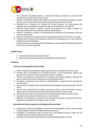 57
de la aplicación de políticas públicas, y ejecución de planes, proyectos y mecanismos de
participación social en salud a nivel nacional;
l. Proveer a la Dirección Nacional de Estadística y Análisis de Información de Salud, insumos
técnicos, para la recolección de información sobre participación social en salud;
m. Coordinar con la Dirección de Nacional de Talento Humano, los requerimientos de
profesionales y necesidades de capacitación dentro del ámbito de su competencia;
n. Planificar, dirigir, aprobar y evaluar la gestión de la Dirección a su cargo, y asegurar la
adecuada coordinación con las demás instancias del Ministerio;
o. Generar, monitorear y evaluar el cumplimiento de indicadores de participación social en
salud, a nivel nacional;
p. Generar y monitorear el cumplimiento de indicadores de gestión de la Dirección a su cargo;
q. Participar de ser requerido y de acuerdo al ámbito de su competencia, en la sala situacional
del Ministerio de Salud Pública;
r. Ejercer las funciones, representaciones y delegaciones que le asigne el/la Subsecretario/a de
Promoción de la Salud e Igualdad.
Gestión interna
 Fomento a la Participación Social en Salud.
 Articulación de Actores y Espacios de Participación Social en Salud.
Productos:
Fomento a la Participación Social en Salud.
a. Planes, programas y proyectos de políticas públicas para la participación social en salud;
b. Insumos para la formulación de normativas técnicas y otros instrumentos legales, que
garanticen la incorporación de la participación social en la gestión;
c. Informes de monitoreo y evaluación de la aplicación de políticas públicas y ejecución de
planes y proyectos a través de mecanismos de participación social;
d. Estrategias y mecanismos para facilitar el fortalecimiento y desarrollo de la participación
social en salud;
e. Insumos para el establecimiento de prioridades de investigación sobre participación social en
salud;
f. Insumos para el desarrollo de modelos, normativas, planes y otras herramientas técnico-
legales, para el funcionamiento de mecanismos de participación social en salud;
g. Insumos técnicos, para la recolección de información sobre participación social en salud;
h. Indicadores de participación social en salud, a nivel nacional;
i. Reportes de monitoreo y evaluación de la aplicación de políticas y ejecución de planes,
programas y proyectos de participación social en Salud.
Articulación de Actores y Espacios de Participación Social en Salud.
a. Lineamientos, iniciativas, estrategias y mecanismos de participación social en salud en todos
niveles de gestión y atención del Sistema Nacional de Salud;
b. Estrategias de coordinación para la gestión de la participación social en salud, con las
entidades rectoras y demás entidades involucradas;
c. Estrategia de articulación actores sociales y espacios de participación en salud;
 