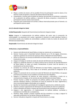 58
d. Mapas y análisis de actores y de las posibles formas de participación social en salud, en los
distintos niveles de gestión y atención del Sistema Nacional de Salud;
e. Lineamientos e insumos para el diseño de sistemas que permitan el monitoreo y evaluación
de la aplicación de políticas públicas, y ejecución de planes, proyectos y mecanismos de
participación social en salud a nivel nacional;
f. Propuesta para conformación de Comités o Mesas Interinstitucionales para el fomento a la
participación social en salud.
Art.15.-Atención Integral en Salud
Unidad Responsable: Despacho del Viceministro/a de Atención Integral en Salud
Misión: Asegurar la implementación de políticas públicas del sector para la prevención de
enfermedades y la promoción de la salud, y garantizar la atención en salud individual, familiar y
comunitaria acorde a los modelos de universalidad y calidad en todos los niveles de atención del
Ministerio de Salud Pública.
Responsable: Viceministro/a de Atención Integral en Salud
Atribuciones y responsabilidades:
a. Asesorar al/a Ministro/a de Salud Pública en todas las materias de su competencia;
b. Generar insumos para la Autoridad Sanitaria Nacional con el fin de regular, direccionar,
organizar y gestionar los servicios de salud que ofrece el Ministerio de Salud Pública;
c. Ejercer la rectoría en los servicios de Ministerio de Salud Pública, en procura de universalizar
la atención en salud;
d. Asegurar el trabajo en red de los niveles de atención del Ministerio de Salud Pública;
e. Asegurar la calidad de atención y la mejora continua de los servicios de salud del Ministerio
de Salud Pública, en todos sus niveles, fortaleciendo el primer nivel de atención y su
coordinación con los otros niveles;
f. Fortalecer los servicios de salud del Ministerio de Salud Pública, asegurando su efectivo
funcionamiento en redes y micro redes en el territorio, procurando la integración de la
población;
g. Asegurar la prestación de los servicios de salud del Ministerio de Salud Pública a los grupos
prioritarios de acuerdo a lo que establece la Constitución de la República;
h. Asegurar la integración de prácticas de salud ancestral y alternativas a través de su
reconocimiento y respeto, en los servicios de salud del Ministerio de Salud Pública;
i. Proveer insumos y validar los proyectos de políticas públicas sobre servicios de salud y
atención individual, familiar y comunitaria así como los proyectos de leyes, reglamentos y
otros instrumentos legales relacionados con su gestión;
j. Aprobar los lineamientos y prioridades de investigación operativa de su ámbito de acción;
k. Disponer y evaluar la generación de información de necesidades de salud en la población;
l. Evaluar indicadores de efecto e impacto del Viceministerio para la propuesta de mejoras;
m. Asegurar y dar seguimiento a la implementación de políticas públicas, normativas y
estándares en el ámbito de su competencia;
n. Planificar, dirigir, aprobar y evaluar la gestión del Vice ministerio a su cargo, y asegurar la
adecuada coordinación con las demás instancias del Ministerio;
o. Generar indicadores de gestión e impacto del Viceministerio a su cargo;
 