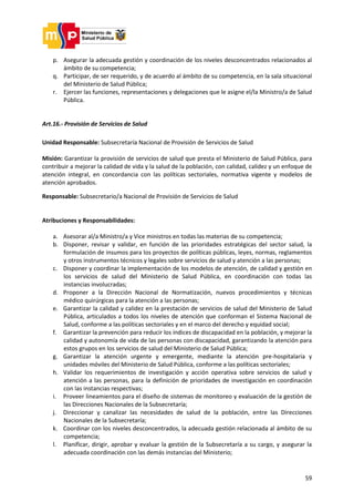 59
p. Asegurar la adecuada gestión y coordinación de los niveles desconcentrados relacionados al
ámbito de su competencia;
q. Participar, de ser requerido, y de acuerdo al ámbito de su competencia, en la sala situacional
del Ministerio de Salud Pública;
r. Ejercer las funciones, representaciones y delegaciones que le asigne el/la Ministro/a de Salud
Pública.
Art.16.- Provisión de Servicios de Salud
Unidad Responsable: Subsecretaría Nacional de Provisión de Servicios de Salud
Misión: Garantizar la provisión de servicios de salud que presta el Ministerio de Salud Pública, para
contribuir a mejorar la calidad de vida y la salud de la población, con calidad, calidez y un enfoque de
atención integral, en concordancia con las políticas sectoriales, normativa vigente y modelos de
atención aprobados.
Responsable: Subsecretario/a Nacional de Provisión de Servicios de Salud
Atribuciones y Responsabilidades:
a. Asesorar al/a Ministro/a y Vice ministros en todas las materias de su competencia;
b. Disponer, revisar y validar, en función de las prioridades estratégicas del sector salud, la
formulación de insumos para los proyectos de políticas públicas, leyes, normas, reglamentos
y otros instrumentos técnicos y legales sobre servicios de salud y atención a las personas;
c. Disponer y coordinar la implementación de los modelos de atención, de calidad y gestión en
los servicios de salud del Ministerio de Salud Pública, en coordinación con todas las
instancias involucradas;
d. Proponer a la Dirección Nacional de Normatización, nuevos procedimientos y técnicas
médico quirúrgicas para la atención a las personas;
e. Garantizar la calidad y calidez en la prestación de servicios de salud del Ministerio de Salud
Pública, articulados a todos los niveles de atención que conforman el Sistema Nacional de
Salud, conforme a las políticas sectoriales y en el marco del derecho y equidad social;
f. Garantizar la prevención para reducir los índices de discapacidad en la población, y mejorar la
calidad y autonomía de vida de las personas con discapacidad, garantizando la atención para
estos grupos en los servicios de salud del Ministerio de Salud Pública;
g. Garantizar la atención urgente y emergente, mediante la atención pre-hospitalaria y
unidades móviles del Ministerio de Salud Pública, conforme a las políticas sectoriales;
h. Validar los requerimientos de investigación y acción operativa sobre servicios de salud y
atención a las personas, para la definición de prioridades de investigación en coordinación
con las instancias respectivas;
i. Proveer lineamientos para el diseño de sistemas de monitoreo y evaluación de la gestión de
las Direcciones Nacionales de la Subsecretaría;
j. Direccionar y canalizar las necesidades de salud de la población, entre las Direcciones
Nacionales de la Subsecretaría;
k. Coordinar con los niveles desconcentrados, la adecuada gestión relacionada al ámbito de su
competencia;
l. Planificar, dirigir, aprobar y evaluar la gestión de la Subsecretaría a su cargo, y asegurar la
adecuada coordinación con las demás instancias del Ministerio;
 