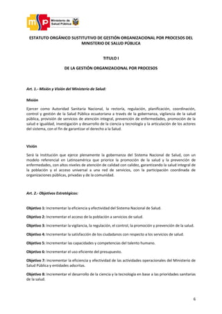 6
ESTATUTO ORGÁNICO SUSTITUTIVO DE GESTIÓN ORGANIZACIONAL POR PROCESOS DEL
MINISTERIO DE SALUD PÚBLICA
TITULO I
DE LA GESTIÓN ORGANIZACIONAL POR PROCESOS
Art. 1.- Misión y Visión del Ministerio de Salud:
Misión
Ejercer como Autoridad Sanitaria Nacional, la rectoría, regulación, planificación, coordinación,
control y gestión de la Salud Pública ecuatoriana a través de la gobernanza, vigilancia de la salud
pública, provisión de servicios de atención integral, prevención de enfermedades, promoción de la
salud e igualdad, investigación y desarrollo de la ciencia y tecnología y la articulación de los actores
del sistema, con el fin de garantizar el derecho a la Salud.
Visión
Será la Institución que ejerce plenamente la gobernanza del Sistema Nacional de Salud, con un
modelo referencial en Latinoamérica que priorice la promoción de la salud y la prevención de
enfermedades, con altos niveles de atención de calidad con calidez, garantizando la salud integral de
la población y el acceso universal a una red de servicios, con la participación coordinada de
organizaciones públicas, privadas y de la comunidad.
Art. 2.- Objetivos Estratégicos:
Objetivo 1: Incrementar la eficiencia y efectividad del Sistema Nacional de Salud.
Objetivo 2: Incrementar el acceso de la población a servicios de salud.
Objetivo 3: Incrementar la vigilancia, la regulación, el control, la promoción y prevención de la salud.
Objetivo 4: Incrementar la satisfacción de los ciudadanos con respecto a los servicios de salud.
Objetivo 5: Incrementar las capacidades y competencias del talento humano.
Objetivo 6: Incrementar el uso eficiente del presupuesto.
Objetivo 7: Incrementar la eficiencia y efectividad de las actividades operacionales del Ministerio de
Salud Pública y entidades adscritas.
Objetivo 8: Incrementar el desarrollo de la ciencia y la tecnología en base a las prioridades sanitarias
de la salud.
 