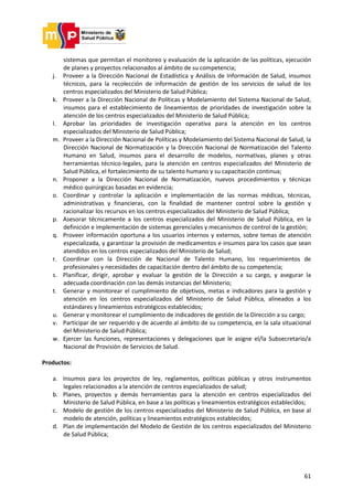 61
sistemas que permitan el monitoreo y evaluación de la aplicación de las políticas, ejecución
de planes y proyectos relacionados al ámbito de su competencia;
j. Proveer a la Dirección Nacional de Estadística y Análisis de Información de Salud, insumos
técnicos, para la recolección de información de gestión de los servicios de salud de los
centros especializados del Ministerio de Salud Pública;
k. Proveer a la Dirección Nacional de Políticas y Modelamiento del Sistema Nacional de Salud,
insumos para el establecimiento de lineamientos de prioridades de investigación sobre la
atención de los centros especializados del Ministerio de Salud Pública;
l. Aprobar las prioridades de investigación operativa para la atención en los centros
especializados del Ministerio de Salud Pública;
m. Proveer a la Dirección Nacional de Políticas y Modelamiento del Sistema Nacional de Salud, la
Dirección Nacional de Normatización y la Dirección Nacional de Normatización del Talento
Humano en Salud, insumos para el desarrollo de modelos, normativas, planes y otras
herramientas técnico-legales, para la atención en centros especializados del Ministerio de
Salud Pública, el fortalecimiento de su talento humano y su capacitación continua;
n. Proponer a la Dirección Nacional de Normatización, nuevos procedimientos y técnicas
médico quirúrgicas basadas en evidencia;
o. Coordinar y controlar la aplicación e implementación de las normas médicas, técnicas,
administrativas y financieras, con la finalidad de mantener control sobre la gestión y
racionalizar los recursos en los centros especializados del Ministerio de Salud Pública;
p. Asesorar técnicamente a los centros especializados del Ministerio de Salud Pública, en la
definición e implementación de sistemas gerenciales y mecanismos de control de la gestión;
q. Proveer información oportuna a los usuarios internos y externos, sobre temas de atención
especializada, y garantizar la provisión de medicamentos e insumos para los casos que sean
atendidos en los centros especializados del Ministerio de Salud;
r. Coordinar con la Dirección de Nacional de Talento Humano, los requerimientos de
profesionales y necesidades de capacitación dentro del ámbito de su competencia;
s. Planificar, dirigir, aprobar y evaluar la gestión de la Dirección a su cargo, y asegurar la
adecuada coordinación con las demás instancias del Ministerio;
t. Generar y monitorear el cumplimiento de objetivos, metas e indicadores para la gestión y
atención en los centros especializados del Ministerio de Salud Pública, alineados a los
estándares y lineamientos estratégicos establecidos;
u. Generar y monitorear el cumplimiento de indicadores de gestión de la Dirección a su cargo;
v. Participar de ser requerido y de acuerdo al ámbito de su competencia, en la sala situacional
del Ministerio de Salud Pública;
w. Ejercer las funciones, representaciones y delegaciones que le asigne el/la Subsecretario/a
Nacional de Provisión de Servicios de Salud.
Productos:
a. Insumos para los proyectos de ley, reglamentos, políticas públicas y otros instrumentos
legales relacionados a la atención de centros especializados de salud;
b. Planes, proyectos y demás herramientas para la atención en centros especializados del
Ministerio de Salud Pública, en base a las políticas y lineamientos estratégicos establecidos;
c. Modelo de gestión de los centros especializados del Ministerio de Salud Pública, en base al
modelo de atención, políticas y lineamientos estratégicos establecidos;
d. Plan de implementación del Modelo de Gestión de los centros especializados del Ministerio
de Salud Pública;
 