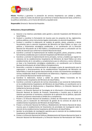 63
Misión: Planificar y garantizar la prestación de servicios hospitalarios con calidad y calidez,
articulados a todos los niveles de atención que conforman el Sistema Nacional de Salud, conforme a
las políticas sectoriales; y, en el marco del derecho y equidad social.
Responsable: Director/a Nacional de Hospitales
Atribuciones y Responsabilidades:
a. Asesorar a las máximas autoridades sobre gestión y atención hospitalaria del Ministerio de
Salud Pública;
b. Conducir y coordinar la formulación de insumos para los proyectos de ley, reglamentos,
políticas públicas y otros instrumentos legales relacionados a la atención hospitalaria;
c. Conducir y coordinar la elaboración de modelos de gestión, planes, proyectos y demás
herramientas para la atención hospitalaria del Ministerio de Salud Pública, en base a las
políticas y lineamientos estratégicos establecidos, y en coordinación con la Dirección
Nacional de Articulación de la Red Pública y Complementaria para su articulación con los
niveles de atención que conforman el Sistema Nacional de Salud;
d. Coordinar y controlar la implementación de modelos de gestión, planes, proyectos y demás
herramientas establecidas para la atención hospitalaria del Ministerio de Salud;
e. Coordinar y controlar la implementación de los principios, normas y modelos que regulan las
relaciones de los establecimientos hospitalarios del Ministerio de Salud Pública con otros
establecimientos de la red pública y complementaria para la referencia y contra referencia,
en base a los lineamientos estratégicos establecidos y en coordinación con la Dirección
Nacional de Articulación de la Red Pública y Complementaria;
f. Desarrollar y controlar la implementación de estrategias y guías de operativización para la
organización y direccionamiento de los establecimientos hospitalarios del Ministerio de
Salud Pública a través de la gestión desconcentrada, en base a los lineamientos estratégicos y
normas establecidas desde el Viceministerio de Gobernanza y Vigilancia, y en coordinación
con la Dirección Nacional de Gestión de Procesos;
g. Coordinar la elaboración, evaluar y validar los planes Médico Funcionales de los
establecimientos hospitalarios del Ministerio de Salud Pública;
h. Coordinar y controlar la aplicación de normas relacionadas al uso racional de medicamentos
en los establecimientos hospitalarios del Ministerio de Salud Pública, en coordinación con la
Dirección Nacional de Medicamentos y Dispositivos Médicos y la Dirección Nacional de
Calidad de los Servicios de Salud;
i. Proveer a la Dirección Nacional de Tecnologías de la Información y Comunicaciones y a la
Dirección Nacional de Gestión de Procesos, lineamientos e insumos para el diseño de
sistemas que permitan el monitoreo y evaluación de la aplicación de las políticas, ejecución
de planes y proyectos relacionados al ámbito de su competencia;
j. Proveer a la Dirección Nacional de Estadística y Análisis de Información de Salud, insumos
técnicos, para la recolección de información de gestión de los servicios de salud de los
establecimientos hospitalarios del Ministerio de Salud Pública;
k. Proveer a la Dirección Nacional de Políticas y Modelamiento del Sistema Nacional de Salud,
insumos para el establecimiento de lineamientos de prioridades de investigación sobre la
atención de los establecimientos hospitalarios del Ministerio de Salud Pública;
l. Aprobar las prioridades de investigación operativa para la atención de los establecimientos
hospitalarios del Ministerio de Salud Pública;
m. Proveer a la Dirección Nacional de Políticas y Modelamiento del Sistema Nacional de Salud, la
Dirección Nacional de Normatización y la Dirección Nacional de Normatización del Talento
 