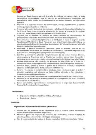 64
Humano en Salud, insumos para el desarrollo de modelos, normativas, planes y otras
herramientas técnico-legales, para la atención en establecimientos hospitalarios del
Ministerio de Salud Pública, el fortalecimiento de su talento humano y su capacitación
continua;
n. Proponer a la Dirección Nacional de Normatización, nuevos procedimientos y técnicas
médico quirúrgicas basadas en evidencia;
o. Proveer a la Dirección Nacional de Normatización y a la Dirección Nacional de Calidad de los
Servicios de Salud, insumos para la actualización de normas y generación de medidas
correctivas, sobre bioseguridad hospitalaria y control de infecciones;
p. Coordinar con la Dirección de Nacional de Talento Humano, los requerimientos de
profesionales y necesidades de capacitación dentro del ámbito de su competencia;
q. Proveer insumos y verificar el cumplimiento de la distribución de cupos de pregrado para los
hospitales del Ministerio de Salud Pública, en base a los lineamientos establecidos y en
coordinación con la Dirección Nacional de Normatización del Talento Humano en Salud y la
Dirección Nacional de Talento Humano;
r. Monitorear y generar información pertinente sobre la atención ofrecida en los
establecimientos hospitalarios del Ministerio de Salud Pública, a pacientes asegurados a los
subsistemas de atención pública y complementaria nivel nacional;
s. Coordinar y controlar la aplicación e implementación de las normas médicas, técnicas,
administrativas y financieras, con la finalidad de mantener control sobre la gestión y
racionalizar los recursos en los establecimientos hospitalarios del Ministerio de Salud Pública;
t. Asesorar técnicamente a los hospitales del Ministerio de Salud Pública, en la definición e
implementación de sistemas gerenciales y mecanismos de control de la gestión hospitalaria;
u. Planificar, dirigir, aprobar y evaluar la gestión de la Dirección a su cargo, y asegurar la
adecuada coordinación con las demás instancias del Ministerio;
v. Generar y monitorear el cumplimiento de objetivos, metas e indicadores para la gestión y
atención hospitalaria del Ministerio de Salud Pública, alineados a los estándares y
lineamientos estratégicos establecidos;
w. Generar y monitorear el cumplimiento de indicadores de gestión de la Dirección a su cargo;
x. Participar de ser requerido y de acuerdo al ámbito de su competencia, en la sala situacional
del Ministerio de Salud Pública;
y. Ejercer las funciones, representaciones y delegaciones que le asigne el/la Subsecretario/a
Nacional de Provisión de Servicios de Salud.
Gestión interna
 Organización e Implementación de Políticas y Normativas
 Seguimiento y Control
Productos:
Organización e Implementación de Políticas y Normativas
a. Insumos para los proyectos de ley, reglamentos, políticas públicas y otros instrumentos
legales relacionados a la atención hospitalaria;
b. Modelo de gestión de hospitales del Ministerio de Salud Pública, en base al modelo de
atención, políticas y lineamientos estratégicos establecidos;
c. Plan de implementación del Modelo de Gestión hospitalaria del Ministerio de Salud Pública;
 