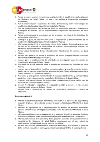 65
d. Planes, proyectos y demás herramientas para la atención de establecimientos hospitalarios
del Ministerio de Salud Pública, en base a las políticas y lineamientos estratégicos
establecidos;
e. Plan de implementación y seguimiento del sistema de referencia y contra referencia para los
establecimientos hospitalarios del Ministerio de Salud Pública;
f. Plan de implementación del Modelo de Atención, normativas, políticas y lineamientos
estratégicos establecidos, en los establecimientos hospitalarios del Ministerio de Salud
Pública;
g. Planes nacionales para la organización de los procesos y servicios de los hospitales del
Ministerio de Salud Pública;
h. Estrategias y guías de operativización para la organización y direccionamiento de los
establecimientos hospitalarios del Ministerio de Salud Pública;
i. Informes de aprobación de la organización interna de los servicios de segundo y tercer nivel
de atención del Ministerio de Salud Pública, de acuerdo a su complejidad y en base a las
normativas de licenciamiento establecidas;
j. Planes Médico Funcionales de los establecimientos hospitalarios del Ministerio de Salud
Pública;
k. Insumos para generar las normas y estándares de buenas prácticas médicas en el nivel
hospitalario del Ministerio de Salud Pública;
l. Insumos para el establecimiento de prioridades de investigación sobre la atención en
hospitales del Ministerio de Salud Pública;
m. Prioridades de acción operativa sobre la atención en hospitales del Ministerio de Salud
Pública;
n. Insumos para el desarrollo de modelos, normativas, planes y otras herramientas técnico-
legales, para la atención hospitalaria del Ministerio de Salud Pública, el fortalecimiento de su
talento humano y su capacitación continua;
o. Propuestas y guías para la implementación de nuevos procedimientos y técnicas médico
quirúrgicas en los establecimientos hospitalarios del Ministerio de Salud Pública;
p. Diagnóstico de requerimientos de profesionales y necesidades de capacitación para los
hospitales del Ministerio de Salud Pública;
q. Manual de indicadores específicos de producción, gestión y atención en los servicios
hospitalarios del Ministerio de Salud Pública;
r. Insumos para la actualización de normas de bioseguridad hospitalaria y control de
infecciones.
Seguimiento y Control
a. Informe consolidado nacional de monitoreo y evaluación de la aplicación de las políticas y
ejecución de planes y proyectos de servicios de salud en hospitales del Ministerio de Salud
Pública;
b. Informes de seguimiento de la implementación del Modelo de Atención, normativas,
políticas y lineamientos estratégicos establecidos, en los hospitales del Ministerio de Salud
Pública;
c. Informe nacional de monitoreo y evaluación de la aplicación de políticas, ejecución de planes
Médico Funcionales de los establecimientos hospitalarios del Ministerio de Salud Pública;
d. Informes consolidados de la atención y de los pacientes atendidos en los establecimientos
hospitalarios del Ministerio de Salud Pública, relacionadas con el uso racional de
medicamentos y/o buenas prácticas de prescripción médica;
e. Insumos para el diseño de sistemas que permitan el monitoreo y evaluación de la aplicación
de las políticas, ejecución de planes y proyectos relacionados al ámbito de su competencia;
 