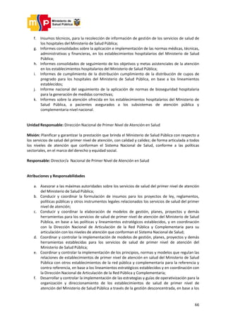 66
f. Insumos técnicos, para la recolección de información de gestión de los servicios de salud de
los hospitales del Ministerio de Salud Pública;
g. Informes consolidados sobre la aplicación e implementación de las normas médicas, técnicas,
administrativas y financieras, en los establecimientos hospitalarios del Ministerio de Salud
Pública;
h. Informes consolidados de seguimiento de los objetivos y metas asistenciales de la atención
en los establecimientos hospitalarios del Ministerio de Salud Pública;
i. Informes de cumplimiento de la distribución cumplimiento de la distribución de cupos de
pregrado para los hospitales del Ministerio de Salud Pública, en base a los lineamientos
establecidos;
j. Informe nacional del seguimiento de la aplicación de normas de bioseguridad hospitalaria
para la generación de medidas correctivas;
k. Informes sobre la atención ofrecida en los establecimientos hospitalarios del Ministerio de
Salud Pública, a pacientes asegurados a los subsistemas de atención pública y
complementaria nivel nacional.
Unidad Responsable: Dirección Nacional de Primer Nivel de Atención en Salud
Misión: Planificar y garantizar la prestación que brinda el Ministerio de Salud Pública con respecto a
los servicios de salud del primer nivel de atención, con calidad y calidez; de forma articulada a todos
los niveles de atención que conforman el Sistema Nacional de Salud, conforme a las políticas
sectoriales, en el marco del derecho y equidad social.
Responsable: Director/a Nacional de Primer Nivel de Atención en Salud
Atribuciones y Responsabilidades
a. Asesorar a las máximas autoridades sobre los servicios de salud del primer nivel de atención
del Ministerio de Salud Pública;
b. Conducir y coordinar la formulación de insumos para los proyectos de ley, reglamentos,
políticas públicas y otros instrumentos legales relacionados los servicios de salud del primer
nivel de atención;
c. Conducir y coordinar la elaboración de modelos de gestión, planes, proyectos y demás
herramientas para los servicios de salud de primer nivel de atención del Ministerio de Salud
Pública, en base a las políticas y lineamientos estratégicos establecidos, y en coordinación
con la Dirección Nacional de Articulación de la Red Pública y Complementaria para su
articulación con los niveles de atención que conforman el Sistema Nacional de Salud;
d. Coordinar y controlar la implementación de modelos de gestión, planes, proyectos y demás
herramientas establecidas para los servicios de salud de primer nivel de atención del
Ministerio de Salud Pública;
e. Coordinar y controlar la implementación de los principios, normas y modelos que regulan las
relaciones de establecimientos de primer nivel de atención en salud del Ministerio de Salud
Pública con otros establecimientos de la red pública y complementaria para la referencia y
contra referencia, en base a los lineamientos estratégicos establecidos y en coordinación con
la Dirección Nacional de Articulación de la Red Pública y Complementaria;
f. Desarrollar y controlar la implementación de las estrategias y guías de operativización para la
organización y direccionamiento de los establecimientos de salud de primer nivel de
atención del Ministerio de Salud Pública a través de la gestión desconcentrada, en base a los
 