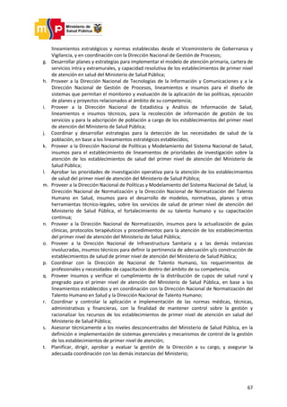 67
lineamientos estratégicos y normas establecidas desde el Viceministerio de Gobernanza y
Vigilancia, y en coordinación con la Dirección Nacional de Gestión de Procesos;
g. Desarrollar planes y estrategias para implementar el modelo de atención primaria, cartera de
servicios intra y extramurales, y capacidad resolutiva de los establecimientos de primer nivel
de atención en salud del Ministerio de Salud Pública;
h. Proveer a la Dirección Nacional de Tecnologías de la Información y Comunicaciones y a la
Dirección Nacional de Gestión de Procesos, lineamientos e insumos para el diseño de
sistemas que permitan el monitoreo y evaluación de la aplicación de las políticas, ejecución
de planes y proyectos relacionados al ámbito de su competencia;
i. Proveer a la Dirección Nacional de Estadística y Análisis de Información de Salud,
lineamientos e insumos técnicos, para la recolección de información de gestión de los
servicios y para la adscripción de población a cargo de los establecimientos del primer nivel
de atención del Ministerio de Salud Pública;
j. Coordinar y desarrollar estrategias para la detección de las necesidades de salud de la
población, en base a los lineamientos estratégicos establecidos;
k. Proveer a la Dirección Nacional de Políticas y Modelamiento del Sistema Nacional de Salud,
insumos para el establecimiento de lineamientos de prioridades de investigación sobre la
atención de los establecimientos de salud del primer nivel de atención del Ministerio de
Salud Pública;
l. Aprobar las prioridades de investigación operativa para la atención de los establecimientos
de salud del primer nivel de atención del Ministerio de Salud Pública;
m. Proveer a la Dirección Nacional de Políticas y Modelamiento del Sistema Nacional de Salud, la
Dirección Nacional de Normatización y la Dirección Nacional de Normatización del Talento
Humano en Salud, insumos para el desarrollo de modelos, normativas, planes y otras
herramientas técnico-legales, sobre los servicios de salud de primer nivel de atención del
Ministerio de Salud Pública, el fortalecimiento de su talento humano y su capacitación
continua;
n. Proveer a la Dirección Nacional de Normatización, insumos para la actualización de guías
clínicas, protocolos terapéuticos y procedimientos para la atención de los establecimientos
del primer nivel de atención del Ministerio de Salud Pública;
o. Proveer a la Dirección Nacional de Infraestructura Sanitaria y a las demás instancias
involucradas, insumos técnicos para definir la pertinencia de adecuación y/o construcción de
establecimientos de salud de primer nivel de atención del Ministerio de Salud Pública;
p. Coordinar con la Dirección de Nacional de Talento Humano, los requerimientos de
profesionales y necesidades de capacitación dentro del ámbito de su competencia;
q. Proveer insumos y verificar el cumplimiento de la distribución de cupos de salud rural y
pregrado para el primer nivel de atención del Ministerio de Salud Pública, en base a los
lineamientos establecidos y en coordinación con la Dirección Nacional de Normatización del
Talento Humano en Salud y la Dirección Nacional de Talento Humano;
r. Coordinar y controlar la aplicación e implementación de las normas médicas, técnicas,
administrativas y financieras, con la finalidad de mantener control sobre la gestión y
racionalizar los recursos de los establecimientos de primer nivel de atención en salud del
Ministerio de Salud Pública;
s. Asesorar técnicamente a los niveles desconcentrados del Ministerio de Salud Pública, en la
definición e implementación de sistemas gerenciales y mecanismos de control de la gestión
de los establecimientos de primer nivel de atención;
t. Planificar, dirigir, aprobar y evaluar la gestión de la Dirección a su cargo, y asegurar la
adecuada coordinación con las demás instancias del Ministerio;
 