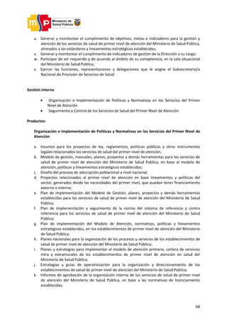 68
u. Generar y monitorear el cumplimiento de objetivos, metas e indicadores para la gestión y
atención de los servicios de salud de primer nivel de atención del Ministerio de Salud Pública,
alineados a los estándares y lineamientos estratégicos establecidos;
v. Generar y monitorear el cumplimiento de indicadores de gestión de la Dirección a su cargo;
w. Participar de ser requerido y de acuerdo al ámbito de su competencia, en la sala situacional
del Ministerio de Salud Pública;
x. Ejercer las funciones, representaciones y delegaciones que le asigne el Subsecretario/a
Nacional de Provisión de Servicios de Salud.
Gestión interna
 Organización e Implementación de Políticas y Normativas en los Servicios del Primer
Nivel de Atención
 Seguimiento y Control de los Servicios de Salud del Primer Nivel de Atención
Productos:
Organización e Implementación de Políticas y Normativas en los Servicios del Primer Nivel de
Atención
a. Insumos para los proyectos de ley, reglamentos, políticas públicas y otros instrumentos
legales relacionados los servicios de salud del primer nivel de atención;
b. Modelo de gestión, manuales, planes, proyectos y demás herramientas para los servicios de
salud de primer nivel de atención del Ministerio de Salud Pública, en base al modelo de
atención, políticas y lineamientos estratégicos establecidos;
c. Diseño del proceso de adscripción poblacional a nivel nacional;
d. Proyectos relacionados al primer nivel de atención en base lineamientos y políticas del
sector, generados desde las necesidades del primer nivel, que puedan tener financiamiento
externo o interno;
e. Plan de implementación del Modelo de Gestión, planes, proyectos y demás herramientas
establecidas para los servicios de salud de primer nivel de atención del Ministerio de Salud
Pública;
f. Plan de implementación y seguimiento de la norma del sistema de referencia y contra
referencia para los servicios de salud de primer nivel de atención del Ministerio de Salud
Pública;
g. Plan de implementación del Modelo de Atención, normativas, políticas y lineamientos
estratégicos establecidos, en los establecimientos de primer nivel de atención del Ministerio
de Salud Pública;
h. Planes nacionales para la organización de los procesos y servicios de los establecimientos de
salud de primer nivel de atención del Ministerio de Salud Pública;
i. Planes y estrategias para implementar el modelo de atención primaria, cartera de servicios
intra y extramurales de los establecimientos de primer nivel de atención en salud del
Ministerio de Salud Pública;
j. Estrategias y guías de operativización para la organización y direccionamiento de los
establecimientos de salud de primer nivel de atención del Ministerio de Salud Pública;
k. Informes de aprobación de la organización interna de los servicios de salud de primer nivel
de atención del Ministerio de Salud Pública, en base a las normativas de licenciamiento
establecidas;
 