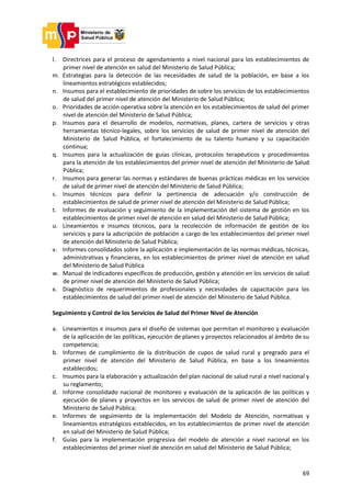 69
l. Directrices para el proceso de agendamiento a nivel nacional para los establecimientos de
primer nivel de atención en salud del Ministerio de Salud Pública;
m. Estrategias para la detección de las necesidades de salud de la población, en base a los
lineamientos estratégicos establecidos;
n. Insumos para el establecimiento de prioridades de sobre los servicios de los establecimientos
de salud del primer nivel de atención del Ministerio de Salud Pública;
o. Prioridades de acción operativa sobre la atención en los establecimientos de salud del primer
nivel de atención del Ministerio de Salud Pública;
p. Insumos para el desarrollo de modelos, normativas, planes, cartera de servicios y otras
herramientas técnico-legales, sobre los servicios de salud de primer nivel de atención del
Ministerio de Salud Pública, el fortalecimiento de su talento humano y su capacitación
continua;
q. Insumos para la actualización de guías clínicas, protocolos terapéuticos y procedimientos
para la atención de los establecimientos del primer nivel de atención del Ministerio de Salud
Pública;
r. Insumos para generar las normas y estándares de buenas prácticas médicas en los servicios
de salud de primer nivel de atención del Ministerio de Salud Pública;
s. Insumos técnicos para definir la pertinencia de adecuación y/o construcción de
establecimientos de salud de primer nivel de atención del Ministerio de Salud Pública;
t. Informes de evaluación y seguimiento de la implementación del sistema de gestión en los
establecimientos de primer nivel de atención en salud del Ministerio de Salud Pública;
u. Lineamientos e insumos técnicos, para la recolección de información de gestión de los
servicios y para la adscripción de población a cargo de los establecimientos del primer nivel
de atención del Ministerio de Salud Pública;
v. Informes consolidados sobre la aplicación e implementación de las normas médicas, técnicas,
administrativas y financieras, en los establecimientos de primer nivel de atención en salud
del Ministerio de Salud Pública
w. Manual de indicadores específicos de producción, gestión y atención en los servicios de salud
de primer nivel de atención del Ministerio de Salud Pública;
x. Diagnóstico de requerimientos de profesionales y necesidades de capacitación para los
establecimientos de salud del primer nivel de atención del Ministerio de Salud Pública.
Seguimiento y Control de los Servicios de Salud del Primer Nivel de Atención
a. Lineamientos e insumos para el diseño de sistemas que permitan el monitoreo y evaluación
de la aplicación de las políticas, ejecución de planes y proyectos relacionados al ámbito de su
competencia;
b. Informes de cumplimiento de la distribución de cupos de salud rural y pregrado para el
primer nivel de atención del Ministerio de Salud Pública, en base a los lineamientos
establecidos;
c. Insumos para la elaboración y actualización del plan nacional de salud rural a nivel nacional y
su reglamento;
d. Informe consolidado nacional de monitoreo y evaluación de la aplicación de las políticas y
ejecución de planes y proyectos en los servicios de salud de primer nivel de atención del
Ministerio de Salud Pública;
e. Informes de seguimiento de la implementación del Modelo de Atención, normativas y
lineamientos estratégicos establecidos, en los establecimientos de primer nivel de atención
en salud del Ministerio de Salud Pública;
f. Guías para la implementación progresiva del modelo de atención a nivel nacional en los
establecimientos del primer nivel de atención en salud del Ministerio de Salud Pública;
 
