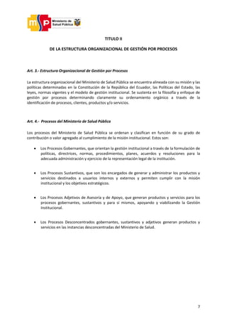7
TITULO II
DE LA ESTRUCTURA ORGANIZACIONAL DE GESTIÓN POR PROCESOS
Art. 3.- Estructura Organizacional de Gestión por Procesos
La estructura organizacional del Ministerio de Salud Pública se encuentra alineada con su misión y las
políticas determinadas en la Constitución de la República del Ecuador, las Políticas del Estado, las
leyes, normas vigentes y el modelo de gestión institucional. Se sustenta en la filosofía y enfoque de
gestión por procesos determinando claramente su ordenamiento orgánico a través de la
identificación de procesos, clientes, productos y/o servicios.
Art. 4.- Procesos del Ministerio de Salud Pública
Los procesos del Ministerio de Salud Pública se ordenan y clasifican en función de su grado de
contribución o valor agregado al cumplimiento de la misión institucional. Estos son:
 Los Procesos Gobernantes, que orientan la gestión institucional a través de la formulación de
políticas, directrices, normas, procedimientos, planes, acuerdos y resoluciones para la
adecuada administración y ejercicio de la representación legal de la institución.
 Los Procesos Sustantivos, que son los encargados de generar y administrar los productos y
servicios destinados a usuarios internos y externos y permiten cumplir con la misión
institucional y los objetivos estratégicos.
 Los Procesos Adjetivos de Asesoría y de Apoyo, que generan productos y servicios para los
procesos gobernantes, sustantivos y para sí mismos, apoyando y viabilizando la Gestión
Institucional.
 Los Procesos Desconcentrados gobernantes, sustantivos y adjetivos generan productos y
servicios en las instancias desconcentradas del Ministerio de Salud.
 