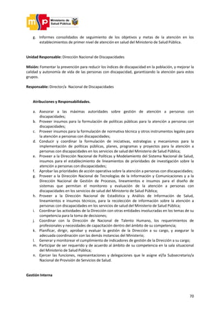 70
g. Informes consolidados de seguimiento de los objetivos y metas de la atención en los
establecimientos de primer nivel de atención en salud del Ministerio de Salud Pública.
Unidad Responsable: Dirección Nacional de Discapacidades
Misión: Fomentar la prevención para reducir los índices de discapacidad en la población, y mejorar la
calidad y autonomía de vida de las personas con discapacidad, garantizando la atención para estos
grupos.
Responsable: Director/a Nacional de Discapacidades
Atribuciones y Responsabilidades.
a. Asesorar a las máximas autoridades sobre gestión de atención a personas con
discapacidades;
b. Proveer insumos para la formulación de políticas públicas para la atención a personas con
discapacidades;
c. Proveer insumos para la formulación de normativa técnica y otros instrumentos legales para
la atención a personas con discapacidades;
d. Conducir y coordinar la formulación de iniciativas, estrategias y mecanismos para la
implementación de políticas públicas, planes, programas y proyectos para la atención a
personas con discapacidades en los servicios de salud del Ministerio de Salud Pública;
e. Proveer a la Dirección Nacional de Políticas y Modelamiento del Sistema Nacional de Salud,
insumos para el establecimiento de lineamientos de prioridades de investigación sobre la
atención a personas con discapacidades;
f. Aprobar las prioridades de acción operativa sobre la atención a personas con discapacidades;
g. Proveer a la Dirección Nacional de Tecnologías de la Información y Comunicaciones y a la
Dirección Nacional de Gestión de Procesos, lineamientos e insumos para el diseño de
sistemas que permitan el monitoreo y evaluación de la atención a personas con
discapacidades en los servicios de salud del Ministerio de Salud Pública;
h. Proveer a la Dirección Nacional de Estadística y Análisis de Información de Salud,
lineamientos e insumos técnicos, para la recolección de información sobre la atención a
personas con discapacidades en los servicios de salud del Ministerio de Salud Pública;
i. Coordinar las actividades de la Dirección con otras entidades involucradas en los temas de su
competencia para la toma de decisiones;
j. Coordinar con la Dirección de Nacional de Talento Humano, los requerimientos de
profesionales y necesidades de capacitación dentro del ámbito de su competencia;
k. Planificar, dirigir, aprobar y evaluar la gestión de la Dirección a su cargo, y asegurar la
adecuada coordinación con las demás instancias del Ministerio;
l. Generar y monitorear el cumplimiento de indicadores de gestión de la Dirección a su cargo;
m. Participar de ser requerido y de acuerdo al ámbito de su competencia en la sala situacional
del Ministerio de Salud Pública;
n. Ejercer las funciones, representaciones y delegaciones que le asigne el/la Subsecretario/a
Nacional de Provisión de Servicios de Salud.
Gestión Interna
 