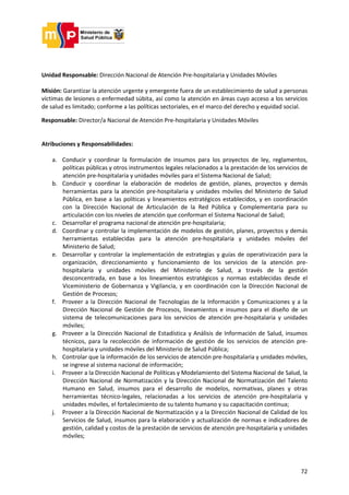 72
Unidad Responsable: Dirección Nacional de Atención Pre-hospitalaria y Unidades Móviles
Misión: Garantizar la atención urgente y emergente fuera de un establecimiento de salud a personas
víctimas de lesiones o enfermedad súbita, así como la atención en áreas cuyo acceso a los servicios
de salud es limitado; conforme a las políticas sectoriales, en el marco del derecho y equidad social.
Responsable: Director/a Nacional de Atención Pre-hospitalaria y Unidades Móviles
Atribuciones y Responsabilidades:
a. Conducir y coordinar la formulación de insumos para los proyectos de ley, reglamentos,
políticas públicas y otros instrumentos legales relacionados a la prestación de los servicios de
atención pre-hospitalaria y unidades móviles para el Sistema Nacional de Salud;
b. Conducir y coordinar la elaboración de modelos de gestión, planes, proyectos y demás
herramientas para la atención pre-hospitalaria y unidades móviles del Ministerio de Salud
Pública, en base a las políticas y lineamientos estratégicos establecidos, y en coordinación
con la Dirección Nacional de Articulación de la Red Pública y Complementaria para su
articulación con los niveles de atención que conforman el Sistema Nacional de Salud;
c. Desarrollar el programa nacional de atención pre-hospitalaria;
d. Coordinar y controlar la implementación de modelos de gestión, planes, proyectos y demás
herramientas establecidas para la atención pre-hospitalaria y unidades móviles del
Ministerio de Salud;
e. Desarrollar y controlar la implementación de estrategias y guías de operativización para la
organización, direccionamiento y funcionamiento de los servicios de la atención pre-
hospitalaria y unidades móviles del Ministerio de Salud, a través de la gestión
desconcentrada, en base a los lineamientos estratégicos y normas establecidas desde el
Viceministerio de Gobernanza y Vigilancia, y en coordinación con la Dirección Nacional de
Gestión de Procesos;
f. Proveer a la Dirección Nacional de Tecnologías de la Información y Comunicaciones y a la
Dirección Nacional de Gestión de Procesos, lineamientos e insumos para el diseño de un
sistema de telecomunicaciones para los servicios de atención pre-hospitalaria y unidades
móviles;
g. Proveer a la Dirección Nacional de Estadística y Análisis de Información de Salud, insumos
técnicos, para la recolección de información de gestión de los servicios de atención pre-
hospitalaria y unidades móviles del Ministerio de Salud Pública;
h. Controlar que la información de los servicios de atención pre-hospitalaria y unidades móviles,
se ingrese al sistema nacional de información;
i. Proveer a la Dirección Nacional de Políticas y Modelamiento del Sistema Nacional de Salud, la
Dirección Nacional de Normatización y la Dirección Nacional de Normatización del Talento
Humano en Salud, insumos para el desarrollo de modelos, normativas, planes y otras
herramientas técnico-legales, relacionadas a los servicios de atención pre-hospitalaria y
unidades móviles, el fortalecimiento de su talento humano y su capacitación continua;
j. Proveer a la Dirección Nacional de Normatización y a la Dirección Nacional de Calidad de los
Servicios de Salud, insumos para la elaboración y actualización de normas e indicadores de
gestión, calidad y costos de la prestación de servicios de atención pre-hospitalaria y unidades
móviles;
 