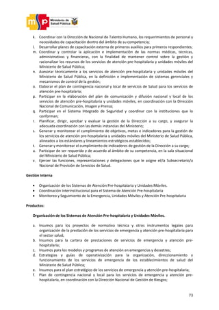 73
k. Coordinar con la Dirección de Nacional de Talento Humano, los requerimientos de personal y
necesidades de capacitación dentro del ámbito de su competencia;
l. Desarrollar planes de capacitación externa de primeros auxilios para primeros respondientes;
m. Coordinar y controlar la aplicación e implementación de las normas médicas, técnicas,
administrativas y financieras, con la finalidad de mantener control sobre la gestión y
racionalizar los recursos de los servicios de atención pre-hospitalaria y unidades móviles del
Ministerio de Salud Pública;
n. Asesorar técnicamente a los servicios de atención pre-hospitalaria y unidades móviles del
Ministerio de Salud Pública, en la definición e implementación de sistemas gerenciales y
mecanismos de control de la gestión;
o. Elaborar el plan de contingencia nacional y local de servicios de Salud para los servicios de
atención pre-hospitalaria;
p. Participar en la elaboración del plan de comunicación y difusión nacional y local de los
servicios de atención pre-hospitalaria y unidades móviles, en coordinación con la Dirección
Nacional de Comunicación, Imagen y Prensa;
q. Participar en el Sistema Integrado de Seguridad y coordinar con la instituciones que lo
conforman;
r. Planificar, dirigir, aprobar y evaluar la gestión de la Dirección a su cargo, y asegurar la
adecuada coordinación con las demás instancias del Ministerio;
s. Generar y monitorear el cumplimiento de objetivos, metas e indicadores para la gestión de
los servicios de atención pre-hospitalaria y unidades móviles del Ministerio de Salud Pública,
alineados a los estándares y lineamientos estratégicos establecidos;
t. Generar y monitorear el cumplimiento de indicadores de gestión de la Dirección a su cargo;
u. Participar de ser requerido y de acuerdo al ámbito de su competencia, en la sala situacional
del Ministerio de Salud Pública;
v. Ejercer las funciones, representaciones y delegaciones que le asigne el/la Subsecretario/a
Nacional de Provisión de Servicios de Salud.
Gestión Interna
 Organización de los Sistemas de Atención Pre-hospitalaria y Unidades Móviles.
 Coordinación Interinstitucional para el Sistema de Atención Pre-hospitalaria
 Monitoreo y Seguimiento de la Emergencia, Unidades Móviles y Atención Pre-hospitalaria
Productos:
Organización de los Sistemas de Atención Pre-hospitalaria y Unidades Móviles.
a. Insumos para los proyectos de normativa técnica y otros instrumentos legales para
organización de la prestación de los servicios de emergencia y atención pre-hospitalaria para
el sector salud;
b. Insumos para la cartera de prestaciones de servicios de emergencia y atención pre-
hospitalaria;
c. Insumos para los modelos y programas de atención en emergencias y desastres;
d. Estrategias y guías de operativización para la organización, direccionamiento y
funcionamiento de los servicios de emergencia de los establecimientos de salud del
Ministerio de Salud Pública;
e. Insumos para el plan estratégico de los servicios de emergencia y atención pre-hospitalaria;
f. Plan de contingencia nacional y local para los servicios de emergencia y atención pre-
hospitalaria, en coordinación con la Dirección Nacional de Gestión de Riesgos;
 