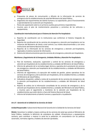 74
g. Propuestas de planes de comunicación y difusión de la información de servicios de
emergencia de los establecimientos de salud del Ministerio de Salud Pública;
h. Diagnóstico de requerimientos de talento humano y su capacitación, para el funcionamiento
y operatividad de las la atención pre-hospitalaria;
i. Planes de capacitación externa en primeros auxilios para primeros respondientes;
j. Insumos para el plan de mantenimiento preventivo y correctivo de los vehículos y
equipamiento.
Coordinación Interinstitucional para el Sistema de Atención Pre-hospitalaria
a. Reportes de coordinación con la instituciones que conforman el Sistema Integrado de
Seguridad;
b. Reportes de coordinación de los servicios de emergencia y atención pre-hospitalaria con las
instancias del Ministerio de Salud a nivel central y sus niveles desconcentrados y con otros
instituciones del Sistema Nacional de Salud;
c. Reportes de la información de los servicios de emergencia y atención pre-hospitalaria,
ingresados al sistema nacional de información;
d. Sistema de telecomunicaciones para los servicios de emergencia y atención pre-hospitalaria.
Monitoreo y Seguimiento de la Emergencia, Unidades Móviles y Atención Pre-hospitalaria
a. Plan de monitoreo, evaluación, supervisión y control de los servicios de emergencia y
atención pre-hospitalaria de los establecimientos y unidades del Ministerio de Salud Pública;
b. Informe de aplicación de la normativa legal, técnica y operativa de la prestación de servicios
de emergencia y atención pre-hospitalaria de los establecimientos y unidades del Ministerio
de Salud Pública;
c. Informes de seguimiento a la ejecución del modelo de gestión, planes operativos de los
servicios de emergencia y de la atención pre-hospitalaria, de los establecimientos y unidades
del Ministerio de Salud Pública;
d. Indicadores de gestión, calidad y costos de la prestación de los servicios de emergencia y de
la atención pre-hospitalaria de los establecimientos y unidades del Ministerio de Salud
Pública;
e. Reporte de análisis de la información consolidada de los servicios de emergencia y de la
atención pre-hospitalaria de los establecimientos y unidades del Ministerio de Salud Pública,
e insumos para el seguimiento y monitoreo de la atención pre hospitalaria de los
establecimientos que estén dentro y fuera del Sistema Nacional de Salud;
f. Informe de fortalecimiento al talento humano y capacitación a la población.
Art.17.- Garantía de la Calidad de los Servicios de Salud
Unidad Responsable: Subsecretaría Nacional de Garantía de la Calidad de los Servicios de Salud
Misión: Garantizar la calidad y mejora continua de los servicios de salud que presta el Ministerio de
Salud Pública, mediante la definición de estándares de calidad, infraestructura y equipamiento
sanitario, para contribuir a mejorar la salud de la población; en concordancia con las políticas
sectoriales, normativa vigente y modelos de atención aprobados.
 