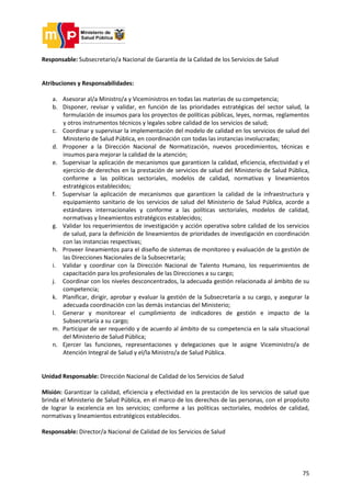 75
Responsable: Subsecretario/a Nacional de Garantía de la Calidad de los Servicios de Salud
Atribuciones y Responsabilidades:
a. Asesorar al/a Ministro/a y Viceministros en todas las materias de su competencia;
b. Disponer, revisar y validar, en función de las prioridades estratégicas del sector salud, la
formulación de insumos para los proyectos de políticas públicas, leyes, normas, reglamentos
y otros instrumentos técnicos y legales sobre calidad de los servicios de salud;
c. Coordinar y supervisar la implementación del modelo de calidad en los servicios de salud del
Ministerio de Salud Pública, en coordinación con todas las instancias involucradas;
d. Proponer a la Dirección Nacional de Normatización, nuevos procedimientos, técnicas e
insumos para mejorar la calidad de la atención;
e. Supervisar la aplicación de mecanismos que garanticen la calidad, eficiencia, efectividad y el
ejercicio de derechos en la prestación de servicios de salud del Ministerio de Salud Pública,
conforme a las políticas sectoriales, modelos de calidad, normativas y lineamientos
estratégicos establecidos;
f. Supervisar la aplicación de mecanismos que garanticen la calidad de la infraestructura y
equipamiento sanitario de los servicios de salud del Ministerio de Salud Pública, acorde a
estándares internacionales y conforme a las políticas sectoriales, modelos de calidad,
normativas y lineamientos estratégicos establecidos;
g. Validar los requerimientos de investigación y acción operativa sobre calidad de los servicios
de salud, para la definición de lineamientos de prioridades de investigación en coordinación
con las instancias respectivas;
h. Proveer lineamientos para el diseño de sistemas de monitoreo y evaluación de la gestión de
las Direcciones Nacionales de la Subsecretaría;
i. Validar y coordinar con la Dirección Nacional de Talento Humano, los requerimientos de
capacitación para los profesionales de las Direcciones a su cargo;
j. Coordinar con los niveles desconcentrados, la adecuada gestión relacionada al ámbito de su
competencia;
k. Planificar, dirigir, aprobar y evaluar la gestión de la Subsecretaría a su cargo, y asegurar la
adecuada coordinación con las demás instancias del Ministerio;
l. Generar y monitorear el cumplimiento de indicadores de gestión e impacto de la
Subsecretaría a su cargo;
m. Participar de ser requerido y de acuerdo al ámbito de su competencia en la sala situacional
del Ministerio de Salud Pública;
n. Ejercer las funciones, representaciones y delegaciones que le asigne Viceministro/a de
Atención Integral de Salud y el/la Ministro/a de Salud Pública.
Unidad Responsable: Dirección Nacional de Calidad de los Servicios de Salud
Misión: Garantizar la calidad, eficiencia y efectividad en la prestación de los servicios de salud que
brinda el Ministerio de Salud Pública, en el marco de los derechos de las personas, con el propósito
de lograr la excelencia en los servicios; conforme a las políticas sectoriales, modelos de calidad,
normativas y lineamientos estratégicos establecidos.
Responsable: Director/a Nacional de Calidad de los Servicios de Salud
 