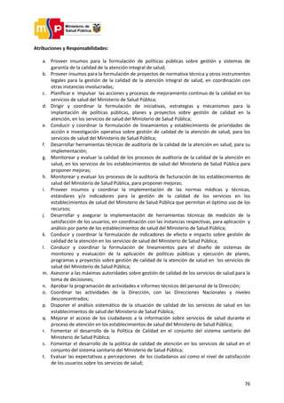 76
Atribuciones y Responsabilidades:
a. Proveer insumos para la formulación de políticas públicas sobre gestión y sistemas de
garantía de la calidad de la atención integral de salud;
b. Proveer insumos para la formulación de proyectos de normativa técnica y otros instrumentos
legales para la gestión de la calidad de la atención integral de salud, en coordinación con
otras instancias involucradas;
c. Planificar e impulsar las acciones y procesos de mejoramiento continuo de la calidad en los
servicios de salud del Ministerio de Salud Pública;
d. Dirigir y coordinar la formulación de iniciativas, estrategias y mecanismos para la
implantación de políticas públicas, planes y proyectos sobre gestión de calidad en la
atención, en los servicios de salud del Ministerio de Salud Pública;
e. Conducir y coordinar la formulación de lineamientos y establecimiento de prioridades de
acción e investigación operativa sobre gestión de calidad de la atención de salud, para los
servicios de salud del Ministerio de Salud Pública;
f. Desarrollar herramientas técnicas de auditoría de la calidad de la atención en salud, para su
implementación;
g. Monitorear y evaluar la calidad de los procesos de auditoría de la calidad de la atención en
salud, en los servicios de los establecimientos de salud del Ministerio de Salud Pública para
proponer mejoras;
h. Monitorear y evaluar los procesos de la auditoría de facturación de los establecimientos de
salud del Ministerio de Salud Pública, para proponer mejoras;
i. Proveer insumos y coordinar la implementación de las normas médicas y técnicas,
estándares y/o indicadores para la gestión de la calidad de los servicios en los
establecimientos de salud del Ministerio de Salud Pública que permitan el óptimo uso de los
recursos;
j. Desarrollar y asegurar la implementación de herramientas técnicas de medición de la
satisfacción de los usuarios, en coordinación con las instancias respectivas, para aplicación y
análisis por parte de los establecimientos de salud del Ministerio de Salud Pública;
k. Conducir y coordinar la formulación de indicadores de efecto e impacto sobre gestión de
calidad de la atención en los servicios de salud del Ministerio de Salud Pública;
l. Conducir y coordinar la formulación de lineamientos para el diseño de sistemas de
monitoreo y evaluación de la aplicación de políticas públicas y ejecución de planes,
programas y proyectos sobre gestión de calidad de la atención de salud en los servicios de
salud del Ministerio de Salud Pública;
m. Asesorar a las máximas autoridades sobre gestión de calidad de los servicios de salud para la
toma de decisiones;
n. Aprobar la programación de actividades e informes técnicos del personal de la Dirección;
o. Coordinar las actividades de la Dirección, con las Direcciones Nacionales y niveles
desconcentrados;
p. Disponer el análisis sistemático de la situación de calidad de los servicios de salud en los
establecimientos de salud del Ministerio de Salud Pública;
q. Mejorar el acceso de los ciudadanos a la información sobre servicios de salud durante el
proceso de atención en los establecimientos de salud del Ministerio de Salud Pública;
r. Fomentar el desarrollo de la Política de Calidad en el conjunto del sistema sanitario del
Ministerio de Salud Pública;
s. Fomentar el desarrollo de la política de calidad de atención en los servicios de salud en el
conjunto del sistema sanitario del Ministerio de Salud Pública;
t. Evaluar las expectativas y percepciones de los ciudadanos así como el nivel de satisfacción
de los usuarios sobre los servicios de salud;
 