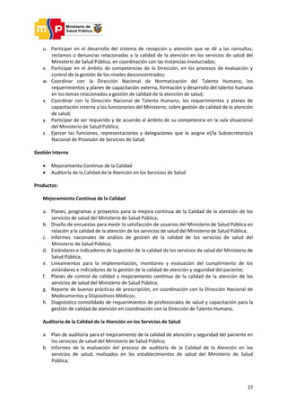 77
u. Participar en el desarrollo del sistema de recepción y atención que se dé a las consultas,
reclamos o denuncias relacionadas a la calidad de la atención en los servicios de salud del
Ministerio de Salud Pública, en coordinación con las instancias involucradas;
v. Participar en el ámbito de competencias de la Dirección, en los procesos de evaluación y
control de la gestión de los niveles desconcentrados;
w. Coordinar con la Dirección Nacional de Normatización del Talento Humano, los
requerimientos y planes de capacitación externa, formación y desarrollo del talento humano
en los temas relacionados a gestión de calidad de la atención de salud;
x. Coordinar con la Dirección Nacional de Talento Humano, los requerimientos y planes de
capacitación interna a los funcionarios del Ministerio, sobre gestión de calidad de la atención
de salud;
y. Participar de ser requerido y de acuerdo al ámbito de su competencia en la sala situacional
del Ministerio de Salud Pública;
z. Ejercer las funciones, representaciones y delegaciones que le asigne el/la Subsecretario/a
Nacional de Provisión de Servicios de Salud.
Gestión Interna
 Mejoramiento Continuo de la Calidad
 Auditoría de la Calidad de la Atención en los Servicios de Salud
Productos:
Mejoramiento Continuo de la Calidad
a. Planes, programas y proyectos para la mejora continua de la Calidad de la atención de los
servicios de salud del Ministerio de Salud Pública;
b. Diseño de encuestas para medir la satisfacción de usuarios del Ministerio de Salud Pública en
relación a la calidad de la atención de los servicios de salud del Ministerio de Salud Pública;
c. Informes nacionales de análisis de gestión de la calidad de los servicios de salud del
Ministerio de Salud Pública;
d. Estándares e indicadores de la gestión de la calidad de los servicios de salud del Ministerio de
Salud Pública;
e. Lineamientos para la implementación, monitoreo y evaluación del cumplimiento de los
estándares e indicadores de la gestión de la calidad de atención y seguridad del paciente;
f. Planes de control de calidad y mejoramiento continuo de la calidad de la atención de los
servicios de salud del Ministerio de Salud Pública;
g. Reporte de buenas prácticas de prescripción, en coordinación con la Dirección Nacional de
Medicamentos y Dispositivos Médicos;
h. Diagnóstico consolidado de requerimientos de profesionales de salud y capacitación para la
gestión de calidad de atención en coordinación con la Dirección de Talento Humano.
Auditoría de la Calidad de la Atención en los Servicios de Salud
a. Plan de auditoría para el mejoramiento de la calidad de atención y seguridad del paciente en
los servicios de salud del Ministerio de Salud Pública;
b. Informes de la evaluación del proceso de auditoría de la Calidad de la Atención en los
servicios de salud, realizados en los establecimientos de salud del Ministerio de Salud
Pública;
 