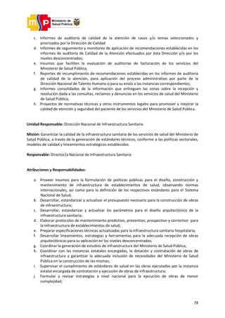 78
c. Informes de auditoría de calidad de la atención de casos y/o temas seleccionados y
priorizados por la Dirección de Calidad
d. Informes de seguimiento y monitoreo de aplicación de recomendaciones establecidas en los
informes de auditoría de Calidad de la Atención efectuados por ésta Dirección y/o por los
niveles desconcentrados;
e. Insumos que faciliten la evaluación de auditorías de facturación de los servicios del
Ministerio de Salud Pública;
f. Reportes de incumplimiento de recomendaciones establecidas en los informes de auditoría
de calidad de la atención, para aplicación del proceso administrativo por parte de la
Dirección Nacional de Talento Humano o para su envío a las instancias correspondientes;
g. Informes consolidados de la información que entreguen las zonas sobre la recepción y
resolución dada a las consultas, reclamos y denuncias en los servicios de salud del Ministerio
de Salud Pública;
h. Proyectos de normativas técnicas y otros instrumentos legales para promover y mejorar la
calidad de atención y seguridad del paciente de los servicios del Ministerio de Salud Pública.
Unidad Responsable: Dirección Nacional de Infraestructura Sanitaria
Misión: Garantizar la calidad de la infraestructura sanitaria de los servicios de salud del Ministerio de
Salud Pública, a través de la generación de estándares técnicos, conforme a las políticas sectoriales,
modelos de calidad y lineamientos estratégicos establecidos.
Responsable: Director/a Nacional de Infraestructura Sanitaria
Atribuciones y Responsabilidades:
a. Proveer insumos para la formulación de políticas públicas para el diseño, construcción y
mantenimiento de infraestructura de establecimientos de salud, observando normas
internacionales, así como para la definición de los respectivos estándares para el Sistema
Nacional de Salud;
b. Desarrollar, estandarizar y actualizar el presupuesto necesario para la construcción de obras
de infraestructura;
c. Desarrollar, estandarizar y actualizar los parámetros para el diseño arquitectónico de la
infraestructura sanitaria;
d. Elaborar protocolos de mantenimiento predictivo, preventivo, prospectivo y correctivo para
la infraestructura de establecimientos de salud;
e. Preparar especificaciones técnicas actualizadas para la infraestructura sanitaria hospitalaria;
f. Desarrollar lineamientos, estrategias y herramientas para la adecuada recepción de obras
arquitectónicas para su aplicación en los niveles desconcentrados;
g. Coordinar la generación de estudios de infraestructura del Ministerio de Salud Pública;
h. Coordinar con las instancias estatales encargadas, la dotación y contratación de obras de
infraestructura y garantizar la adecuada inclusión de necesidades del Ministerio de Salud
Pública en la construcción de las mismas;
i. Supervisar el cumplimiento de estándares de salud en las obras ejecutadas por la instancia
estatal encargada de contratación y ejecución de obras de infraestructura;
j. Formular y revisar estrategias a nivel nacional para la ejecución de obras de menor
complejidad;
 