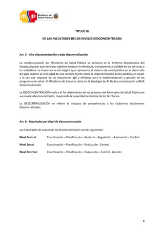 8
TITULO III
DE LAS FACULTADES DE LOS NIVELES DESCONCENTRADOS
Art. 5.- Alta desconcentración y baja descentralización
La reestructuración del Ministerio de Salud Pública se enmarca en la Reforma Democrática del
Estado, proceso que tiene por objetivo mejorar la eficiencia, transparencia y calidad de los servicios a
la ciudadanía. La importancia estratégica que representa el sistema de salud pública en el desarrollo
del país impone la necesidad de una rectoría fuerte sobre la implementación de las políticas en salud,
a la vez que requiere de un mecanismo ágil y eficiente para la implementación y gestión de los
programas de salud. El Ministerio de Salud se ubica en la tipología de ALTA desconcentración y BAJA
descentralización.
La DESCONCENTRACIÓN implica el fortalecimiento de los procesos del Ministerio de Salud Pública en
sus niveles desconcentrados, mejorando la capacidad resolutiva de los territorios.
La DESCENTRALIZACIÓN se refiere al traspaso de competencias a los Gobiernos Autónomos
Descentralizados.
Art. 6.- Facultades por Nivel de Desconcentración
Las Facultades de cada nivel de desconcentración son las siguientes:
Nivel Central: Coordinación – Planificación – Rectoría – Regulación – Evaluación - Control
Nivel Zonal: Coordinación – Planificación – Evaluación - Control
Nivel Distrital: Coordinación – Planificación – Evaluación – Control - Gestión
 