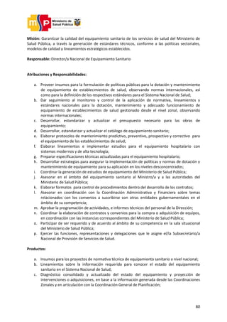 80
Misión: Garantizar la calidad del equipamiento sanitario de los servicios de salud del Ministerio de
Salud Pública, a través la generación de estándares técnicos, conforme a las políticas sectoriales,
modelos de calidad y lineamientos estratégicos establecidos.
Responsable: Director/a Nacional de Equipamiento Sanitario
Atribuciones y Responsabilidades:
a. Proveer insumos para la formulación de políticas públicas para la dotación y mantenimiento
de equipamiento de establecimientos de salud, observando normas internacionales, así
como para la definición de los respectivos estándares para el Sistema Nacional de Salud;
b. Dar seguimiento al monitoreo y control de la aplicación de normativa, lineamientos y
estándares nacionales para la dotación, mantenimiento y adecuado funcionamiento de
equipamiento de establecimientos de salud gestionado desde el nivel zonal, observando
normas internacionales;
c. Desarrollar, estandarizar y actualizar el presupuesto necesario para las obras de
equipamiento;
d. Desarrollar, estandarizar y actualizar el catálogo de equipamiento sanitario;
e. Elaborar protocolos de mantenimiento predictivo, preventivo, prospectivo y correctivo para
el equipamiento de los establecimientos de salud;
f. Elaborar lineamientos e implementar estudios para el equipamiento hospitalario con
sistemas modernos y de alta tecnología;
g. Preparar especificaciones técnicas actualizadas para el equipamiento hospitalario;
h. Desarrollar estrategias para asegurar la implementación de políticas y normas de dotación y
mantenimiento de equipamiento para su aplicación en los niveles desconcentrados;
i. Coordinar la generación de estudios de equipamiento del Ministerio de Salud Pública;
j. Asesorar en el ámbito del equipamiento sanitario al Ministro/a y a las autoridades del
Ministerio de Salud Pública;
k. Elaborar formatos para control de procedimientos dentro del desarrollo de los contratos;
l. Asesorar en coordinación con la Coordinación Administrativa y Financiera sobre temas
relacionados con los convenios a suscribirse con otras entidades gubernamentales en el
ámbito de su competencia;
m. Aprobar la programación de actividades, e informes técnicos del personal de la Dirección;
n. Coordinar la elaboración de contratos y convenios para la compra o adquisición de equipos,
en coordinación con las instancias correspondientes del Ministerio de Salud Pública;
o. Participar de ser requerido y de acuerdo al ámbito de su competencia en la sala situacional
del Ministerio de Salud Pública;
p. Ejercer las funciones, representaciones y delegaciones que le asigne el/la Subsecretario/a
Nacional de Provisión de Servicios de Salud.
Productos:
a. Insumos para los proyectos de normativa técnica de equipamiento sanitario a nivel nacional;
b. Lineamientos sobre la información requerida para conocer el estado del equipamiento
sanitario en el Sistema Nacional de Salud;
c. Diagnóstico consolidado y actualizado del estado del equipamiento y proyección de
intervenciones o adquisiciones, en base a la información generada desde las Coordinaciones
Zonales y en articulación con la Coordinación General de Planificación;
 