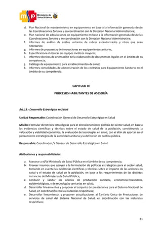 81
d. Plan Nacional de mantenimiento en equipamiento en base a la información generada desde
las Coordinaciones Zonales y en coordinación con la Dirección Nacional Administrativa;
e. Plan nacional de adquisiciones de equipamiento en base a la información generada desde las
Coordinaciones Zonales y en coordinación con la Dirección Nacional Administrativa;
f. Informes de análisis de costos unitarios de rubros estandarizados y otros que sean
necesarios;
g. Informes de propuestas de innovaciones en equipamiento sanitario;
h. Especificaciones técnicas de equipos médicos mayores;
i. Informes técnicos de orientación de la elaboración de documentos legales en el ámbito de su
competencia;
j. Catálogo de equipamiento para establecimientos de salud;
k. Informes consolidados de administración de los contratos para Equipamiento Sanitario en el
ámbito de su competencia.
CAPITULO III
PROCESOS HABILITANTES DE ASESORÍA
Art.18.- Desarrollo Estratégico en Salud
Unidad Responsable: Coordinación General de Desarrollo Estratégico en Salud
Misión: Formular directrices estratégicas para el direccionamiento político del sector salud, en base a
las evidencias científicas y técnicas sobre el estado de salud de la población, considerando la
valoración y viabilidad económica, la evaluación de tecnologías en salud, con el afán de aportar en el
pensamiento estratégico de la autoridad sanitaria y la definición de política pública.
Responsable: Coordinador /a General de Desarrollo Estratégico en Salud
Atribuciones y responsabilidades:
a. Asesorar a el/la Ministro/a de Salud Pública en el ámbito de su competencia;
b. Proveer insumos que apoyen a la formulación de políticas estratégicas para el sector salud,
tomando en cuenta las evidencias científicas y técnicas sobre el impacto de las acciones en
salud y el estado de salud de la población, en base a los requerimientos de las distintas
instancias del Ministerio de Salud Pública;
c. Conducir y validar los análisis de producción sanitaria, económico-financieros,
epidemiológicos, y de tecnologías sanitarias en salud;
d. Desarrollar lineamientos y proponer el conjunto de prestaciones para el Sistema Nacional de
Salud, en coordinación con las instancias respectivas;
e. Desarrollar lineamientos y proponer actualizaciones al Tarifario Único de Prestaciones de
servicios de salud del Sistema Nacional de Salud, en coordinación con las instancias
respectivas;
 