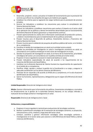 82
f. Desarrollar, proponer, revisar y actualizar el modelo de funcionamiento para la prestación de
servicios que ofrecen las compañías de seguro y/o medicina pre pagada;
g. Establecer los criterios para la regulación de rangos tarifarios para la prestación de servicios
privados;
h. Generar los indicadores y establecer los mecanismos para evaluar la consolidación del
Sistema Nacional de Salud;
i. Generar los indicadores y establecer mecanismos para evaluar el impacto en el sector salud
de la aplicación de las políticas y demás herramientas desarrolladas para el funcionamiento
del Sistema Nacional de Salud y garantizar su mejoramiento continuo;
j. Proveer oportunamente los análisis de la información sistematizada de producción sanitaria,
y elaborar recomendaciones para la implementación de las políticas sectoriales;
k. Proveer insumos para el desarrollo de políticas, lineamientos técnicos y financieros del
Sistema Nacional de Salud;
l. Proveer insumos para la validación de proyectos de políticas públicas del sector, en el ámbito
de su competencia;
m. Coordinar el ámbito de investigaciones en salud con la entidad rectora estatal;
n. Aprobar las prioridades de investigación en salud e investigación económica en salud, en
concordancia con la política emitida por el ente rector de investigación en el país;
o. Aprobar los proyectos de investigación en salud, en el marco de los lineamientos, prioridades
estratégicas del sector y en concordancia con la política emitida por el ente rector;
p. Proponer el marco regulatorio nacional en materia de bioética en salud;
q. Proveer indicadores especializados de salud, de acuerdo a los requerimientos de las
instancias del Ministerio de Salud Pública;
r. Coordinar con la Dirección Nacional de Talento Humano los requerimientos de capacitación
en el ámbito de su competencia;
s. Planificar, dirigir, aprobar y evaluar la gestión de la Coordinación a su cargo, y asegurar la
adecuada coordinación con las demás instancias del Ministerio;
t. Participar de ser requerido y de acuerdo al ámbito de su competencia, en la sala situacional
del Ministerio de Salud Pública;
u. Ejercer las funciones, representaciones y delegaciones que le asigne el/la Ministro/a de Salud
Pública.
Unidad Responsable: Dirección de Inteligencia de la Salud
Misión: Generar información para la formulación de políticas, lineamientos estratégicos y normativa
de fortalecimiento de la gestión de la Autoridad Sanitaria Nacional, en los campos referidos a
evaluación de tecnología sanitaria e investigaciones en salud.
Responsable: Director/a de Inteligencia de la Salud
Atribuciones y responsabilidades:
a. Proponer el marco regulatorio nacional para evaluaciones de tecnologías sanitarias;
b. Realizar la planificación estratégica de la evaluación de tecnologías sanitarias, su proyección,
intervenciones a corto, mediano y largo plazo del sector salud;
c. Conducir, coordinar y generar información estratégica sobre tecnologías sanitarias e
investigaciones en el sector salud, para asesorar a el/la Ministro/a de Salud Pública y demás
instancias del Ministerio;
 