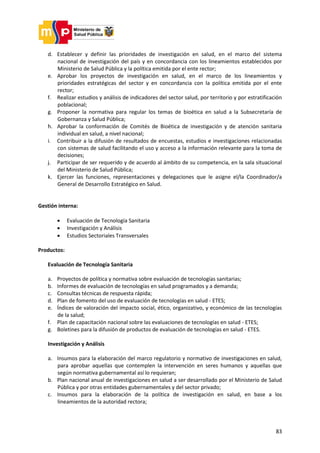 83
d. Establecer y definir las prioridades de investigación en salud, en el marco del sistema
nacional de investigación del país y en concordancia con los lineamientos establecidos por
Ministerio de Salud Pública y la política emitida por el ente rector;
e. Aprobar los proyectos de investigación en salud, en el marco de los lineamientos y
prioridades estratégicas del sector y en concordancia con la política emitida por el ente
rector;
f. Realizar estudios y análisis de indicadores del sector salud, por territorio y por estratificación
poblacional;
g. Proponer la normativa para regular los temas de bioética en salud a la Subsecretaría de
Gobernanza y Salud Pública;
h. Aprobar la conformación de Comités de Bioética de investigación y de atención sanitaria
individual en salud, a nivel nacional;
i. Contribuir a la difusión de resultados de encuestas, estudios e investigaciones relacionadas
con sistemas de salud facilitando el uso y acceso a la información relevante para la toma de
decisiones;
j. Participar de ser requerido y de acuerdo al ámbito de su competencia, en la sala situacional
del Ministerio de Salud Pública;
k. Ejercer las funciones, representaciones y delegaciones que le asigne el/la Coordinador/a
General de Desarrollo Estratégico en Salud.
Gestión interna:
 Evaluación de Tecnología Sanitaria
 Investigación y Análisis
 Estudios Sectoriales Transversales
Productos:
Evaluación de Tecnología Sanitaria
a. Proyectos de política y normativa sobre evaluación de tecnologías sanitarias;
b. Informes de evaluación de tecnologías en salud programados y a demanda;
c. Consultas técnicas de respuesta rápida;
d. Plan de fomento del uso de evaluación de tecnologías en salud - ETES;
e. Índices de valoración del impacto social, ético, organizativo, y económico de las tecnologías
de la salud;
f. Plan de capacitación nacional sobre las evaluaciones de tecnologías en salud - ETES;
g. Boletines para la difusión de productos de evaluación de tecnologías en salud - ETES.
Investigación y Análisis
a. Insumos para la elaboración del marco regulatorio y normativo de investigaciones en salud,
para aprobar aquellas que contemplen la intervención en seres humanos y aquellas que
según normativa gubernamental así lo requieran;
b. Plan nacional anual de investigaciones en salud a ser desarrollado por el Ministerio de Salud
Pública y por otras entidades gubernamentales y del sector privado;
c. Insumos para la elaboración de la política de investigación en salud, en base a los
lineamientos de la autoridad rectora;
 