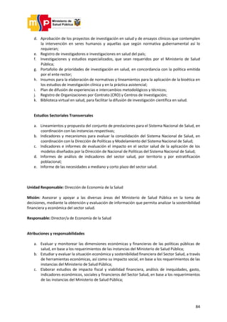 84
d. Aprobación de los proyectos de investigación en salud y de ensayos clínicos que contemplen
la intervención en seres humanos y aquellas que según normativa gubernamental así lo
requieran;
e. Registro de investigadores e investigaciones en salud del país;
f. Investigaciones y estudios especializados, que sean requeridos por el Ministerio de Salud
Pública;
g. Portafolio de prioridades de investigación en salud, en concordancia con la política emitida
por el ente rector;
h. Insumos para la elaboración de normativas y lineamientos para la aplicación de la bioética en
los estudios de investigación clínica y en la práctica asistencial;
i. Plan de difusión de experiencias e intercambios metodológicos y técnicos;
j. Registro de Organizaciones por Contrato (CRO) y Centros de Investigación;
k. Biblioteca virtual en salud, para facilitar la difusión de investigación científica en salud.
Estudios Sectoriales Transversales
a. Lineamientos y propuesta del conjunto de prestaciones para el Sistema Nacional de Salud, en
coordinación con las instancias respectivas;
b. Indicadores y mecanismos para evaluar la consolidación del Sistema Nacional de Salud, en
coordinación con la Dirección de Políticas y Modelamiento del Sistema Nacional de Salud;
c. Indicadores e informes de evaluación el impacto en el sector salud de la aplicación de los
modelos diseñados por la Dirección de Nacional de Políticas del Sistema Nacional de Salud;
d. Informes de análisis de indicadores del sector salud, por territorio y por estratificación
poblacional;
e. Informe de las necesidades a mediano y corto plazo del sector salud.
Unidad Responsable: Dirección de Economía de la Salud
Misión: Asesorar y apoyar a las diversas áreas del Ministerio de Salud Pública en la toma de
decisiones, mediante la obtención y evaluación de información que permita analizar la sostenibilidad
financiera y económica del sector salud.
Responsable: Director/a de Economía de la Salud
Atribuciones y responsabilidades
a. Evaluar y monitorear las dimensiones económicas y financieras de las políticas públicas de
salud, en base a los requerimientos de las instancias del Ministerio de Salud Pública;
b. Estudiar y evaluar la situación económica y sostenibilidad financiera del Sector Salud, a través
de herramientas económicas, así como su impacto social, en base a los requerimientos de las
instancias del Ministerio de Salud Pública;
c. Elaborar estudios de impacto fiscal y viabilidad financiera, análisis de inequidades, gasto,
indicadores económicos, sociales y financieros del Sector Salud, en base a los requerimientos
de las instancias del Ministerio de Salud Pública;
 