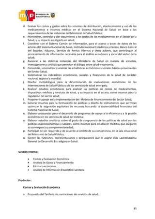 85
d. Evaluar los costos y gastos sobre los sistemas de distribución, abastecimiento y uso de los
medicamentos e insumos médicos en el Sistema Nacional de Salud, en base a los
requerimientos de las instancias del Ministerio de Salud Pública;
e. Monitorear, controlar y dar seguimiento a los costos de los medicamentos en el Sector de la
Salud, y su impacto en el gasto en salud;
f. Coordinar con el Sistema Común de Información, para el acceso a bases de datos de los
actores del Sistema Nacional de Salud, Instituto Nacional Estadística y Censos, Banco Central
del Ecuador, Aduanas, Servicio de Rentas Internas y otros actores, que contribuyan al
procesamiento de información necesaria para el análisis económico y social del sector de la
salud;
g. Asesorar a las distintas instancias del Ministerio de Salud en materia de estudios,
investigaciones y análisis que permitan el diálogo entre salud y economía;
h. Consolidar, sistematizar y analizar las estadísticas económicas y sociales básicas provenientes
del Sector Salud;
i. Sistematizar los indicadores económicos, sociales y financieros de la salud de carácter
nacional, regional y mundial;
j. Diseñar metodologías para la determinación de evaluaciones económicas de las
intervenciones de Salud Pública y de los servicios de salud en el país;
k. Realizar estudios económicos para analizar las políticas de costos de medicamentos,
dispositivos médicos y servicios de salud, y su impacto en el acceso, como insumos para la
regulación del sector salud;
l. Proponer y apoyar en la implementación del Modelo de Financiamiento del Sector Salud;
m. Generar insumos para la formulación de políticas y diseño de instrumentos que permitan
optimizar la asignación equitativa de recursos buscando la sustentabilidad financiera del
Sistema Nacional de Salud;
n. Elaborar propuestas para el desarrollo de programas de apoyo a la eficiencia y a la gestión
económica en los servicios de salud del sistema;
o. Elaborar estudios analíticos sobre el grado de congruencia de las políticas de salud con las
políticas macroeconómicas y sociales, como insumos para establecer medidas que aseguren
su convergencia y complementariedad;
p. Participar de ser requerido y de acuerdo al ámbito de su competencia, en la sala situacional
del Ministerio de Salud Pública;
q. Ejercer las funciones, representaciones y delegaciones que le asigne el/la Coordinador/a
General de Desarrollo Estratégico en Salud.
Gestión Interna:
 Costos y Evaluación Económica
 Análisis de Gasto y Financiamiento
 Fármaco-economía
 Análisis de Información Estadístico-sanitaria
Productos:
Costos y Evaluación Económica
a. Propuesta del Tarifario de prestaciones de servicios de salud;
 