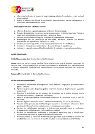 87
e. Informe de tendencias de precios de los principales productos farmacéuticos a nivel nacional
e internacional;
f. Análisis económico del sistema de distribución, abastecimiento y uso de medicamentos y
dispositivos médicos en el sector salud.
Análisis de Información Estadístico-sanitaria
a. Informes de análisis especializados sobre tendencias del sector salud;
b. Reportes de estadísticas económicas-sanitarias que requiere el Ministerio de Salud Pública, a
través de la consolidación, sistematización y análisis de datos;
c. Informes técnicos de metodologías e instrumentos para recolectar información;
d. Metodologías para la construcción de indicadores, encuestas, muestras y/o asuntos
relacionados con la producción estadística en salud;
e. Estudios actuariales requeridos por las instancias del Ministerio de Salud Pública;
f. Indicadores del salud sectorial, territorial y de vulnerabilidad de la población;
g. Indicadores especializados y publicación de boletín de Indicadores especializados de Salud.
Art.19.- Planificación
Unidad Responsable: Coordinación General de Planificación
Misión: Gestionar los procesos de planificación sectorial e institucional, y distribuir los recursos de
salud en base a principios de equidad territorial, contribuyendo a la reducción de la brecha de oferta
y demanda de servicios a nivel nacional, de conformidad con las políticas nacionales para la gestión
del sector.
Responsable: Coordinador /a General de Planificación
Atribuciones y responsabilidades
a. Proponer los lineamientos estratégicos de corto, mediano y largo plazo que orientarán la
política sanitaria;
b. Aprobar las propuestas de política pública referente al proceso de planificación y gestión
institucional;
c. Coordinar la articulación de los procesos de formulación de la política sanitaria con la
planificación estratégica y de gestión institucional;
d. Generar, actualizar y mantener un sistema de información de calidad que facilite la toma de
decisiones;
e. Articular la política institucional con la planificación territorial y ésta con el presupuesto;
f. Asesorar en los procesos de planificación para asegurar la coherencia y articulación de la
planificación técnica, financiera y de recursos en niveles desconcentrados;
g. Aprobar las metodologías, estándares e instrumentos generados para la recolección,
procesamiento, análisis de datos e información institucional;
h. Aprobar las metodologías, estándares e instrumentos generados para la planificación,
seguimiento y evaluación de la gestión e inversión institucional;
i. Proponer políticas y estándares territoriales para garantizar que la oferta de servicios de
salud corresponda a la demanda de la población, bajo el principio de equidad territorial;
 