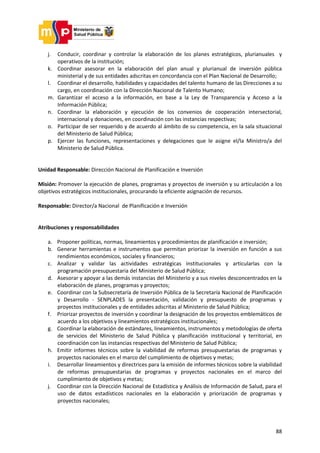 88
j. Conducir, coordinar y controlar la elaboración de los planes estratégicos, plurianuales y
operativos de la institución;
k. Coordinar asesorar en la elaboración del plan anual y plurianual de inversión pública
ministerial y de sus entidades adscritas en concordancia con el Plan Nacional de Desarrollo;
l. Coordinar el desarrollo, habilidades y capacidades del talento humano de las Direcciones a su
cargo, en coordinación con la Dirección Nacional de Talento Humano;
m. Garantizar el acceso a la información, en base a la Ley de Transparencia y Acceso a la
Información Pública;
n. Coordinar la elaboración y ejecución de los convenios de cooperación intersectorial,
internacional y donaciones, en coordinación con las instancias respectivas;
o. Participar de ser requerido y de acuerdo al ámbito de su competencia, en la sala situacional
del Ministerio de Salud Pública;
p. Ejercer las funciones, representaciones y delegaciones que le asigne el/la Ministro/a del
Ministerio de Salud Pública.
Unidad Responsable: Dirección Nacional de Planificación e Inversión
Misión: Promover la ejecución de planes, programas y proyectos de inversión y su articulación a los
objetivos estratégicos institucionales, procurando la eficiente asignación de recursos.
Responsable: Director/a Nacional de Planificación e Inversión
Atribuciones y responsabilidades
a. Proponer políticas, normas, lineamientos y procedimientos de planificación e inversión;
b. Generar herramientas e instrumentos que permitan priorizar la inversión en función a sus
rendimientos económicos, sociales y financieros;
c. Analizar y validar las actividades estratégicas institucionales y articularlas con la
programación presupuestaria del Ministerio de Salud Pública;
d. Asesorar y apoyar a las demás instancias del Ministerio y a sus niveles desconcentrados en la
elaboración de planes, programas y proyectos;
e. Coordinar con la Subsecretaría de Inversión Pública de la Secretaría Nacional de Planificación
y Desarrollo - SENPLADES la presentación, validación y presupuesto de programas y
proyectos institucionales y de entidades adscritas al Ministerio de Salud Pública;
f. Priorizar proyectos de inversión y coordinar la designación de los proyectos emblemáticos de
acuerdo a los objetivos y lineamientos estratégicos institucionales;
g. Coordinar la elaboración de estándares, lineamientos, instrumentos y metodologías de oferta
de servicios del Ministerio de Salud Pública y planificación institucional y territorial, en
coordinación con las instancias respectivas del Ministerio de Salud Pública;
h. Emitir informes técnicos sobre la viabilidad de reformas presupuestarias de programas y
proyectos nacionales en el marco del cumplimiento de objetivos y metas;
i. Desarrollar lineamientos y directrices para la emisión de informes técnicos sobre la viabilidad
de reformas presupuestarias de programas y proyectos nacionales en el marco del
cumplimiento de objetivos y metas;
j. Coordinar con la Dirección Nacional de Estadística y Análisis de Información de Salud, para el
uso de datos estadísticos nacionales en la elaboración y priorización de programas y
proyectos nacionales;
 