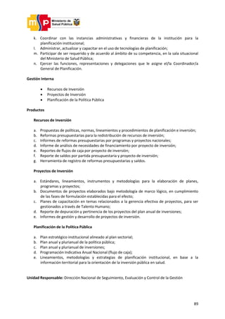 89
k. Coordinar con las instancias administrativas y financieras de la institución para la
planificación institucional;
l. Administrar, actualizar y capacitar en el uso de tecnologías de planificación;
m. Participar de ser requerido y de acuerdo al ámbito de su competencia, en la sala situacional
del Ministerio de Salud Pública;
n. Ejercer las funciones, representaciones y delegaciones que le asigne el/la Coordinador/a
General de Planificación.
Gestión Interna
 Recursos de Inversión
 Proyectos de Inversión
 Planificación de la Política Pública
Productos
Recursos de Inversión
a. Propuestas de políticas, normas, lineamientos y procedimientos de planificación e inversión;
b. Reformas presupuestarias para la redistribución de recursos de inversión;
c. Informes de reformas presupuestarias por programas y proyectos nacionales;
d. Informe de análisis de necesidades de financiamiento por proyecto de inversión;
e. Reportes de flujos de caja por proyecto de inversión;
f. Reporte de saldos por partida presupuestaria y proyecto de inversión;
g. Herramienta de registro de reformas presupuestarias y saldos.
Proyectos de Inversión
a. Estándares, lineamientos, instrumentos y metodologías para la elaboración de planes,
programas y proyectos;
b. Documentos de proyectos elaborados bajo metodología de marco lógico, en cumplimiento
de las fases de formulación establecidas para el efecto;
c. Planes de capacitación en temas relacionados a la gerencia efectiva de proyectos, para ser
gestionados a través de Talento Humano;
d. Reporte de depuración y pertinencia de los proyectos del plan anual de inversiones;
e. Informes de gestión y desarrollo de proyectos de inversión.
Planificación de la Política Pública
a. Plan estratégico institucional alineado al plan sectorial;
b. Plan anual y plurianual de la política pública;
c. Plan anual y plurianual de inversiones;
d. Programación Indicativa Anual Nacional (flujo de caja);
e. Lineamientos, metodologías y estrategias de planificación institucional, en base a la
información territorial para la orientación de la inversión pública en salud.
Unidad Responsable: Dirección Nacional de Seguimiento, Evaluación y Control de la Gestión
 