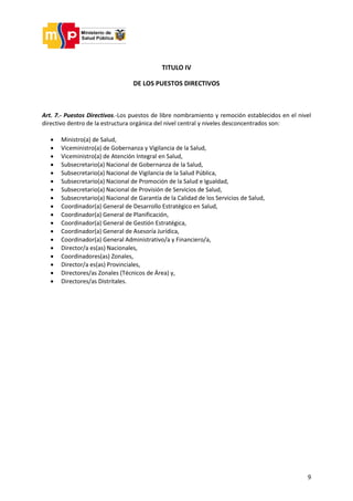 9
TITULO IV
DE LOS PUESTOS DIRECTIVOS
Art. 7.- Puestos Directivos.-Los puestos de libre nombramiento y remoción establecidos en el nivel
directivo dentro de la estructura orgánica del nivel central y niveles desconcentrados son:
 Ministro(a) de Salud,
 Viceministro(a) de Gobernanza y Vigilancia de la Salud,
 Viceministro(a) de Atención Integral en Salud,
 Subsecretario(a) Nacional de Gobernanza de la Salud,
 Subsecretario(a) Nacional de Vigilancia de la Salud Pública,
 Subsecretario(a) Nacional de Promoción de la Salud e Igualdad,
 Subsecretario(a) Nacional de Provisión de Servicios de Salud,
 Subsecretario(a) Nacional de Garantía de la Calidad de los Servicios de Salud,
 Coordinador(a) General de Desarrollo Estratégico en Salud,
 Coordinador(a) General de Planificación,
 Coordinador(a) General de Gestión Estratégica,
 Coordinador(a) General de Asesoría Jurídica,
 Coordinador(a) General Administrativo/a y Financiero/a,
 Director/a es(as) Nacionales,
 Coordinadores(as) Zonales,
 Director/a es(as) Provinciales,
 Directores/as Zonales (Técnicos de Área) y,
 Directores/as Distritales.
 