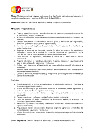 90
Misión: Monitorear, controlar y evaluar la ejecución de la planificación institucional, para asegurar el
cumplimiento de las metas y objetivos del Ministerio de Salud Pública.
Responsable: Director/a Nacional de Seguimiento, Evaluación y Control de la Gestión
Atribuciones y responsabilidades
a. Proponer las políticas, normas y procedimientos para el seguimiento, evaluación y control de
la planificación y gestión institucional;
b. Actualizar la información nacional en el sistema de seguimiento de programas y proyectos de
inversión;
c. Generar instrumentos y herramientas técnicas para la realización del seguimiento,
evaluación y control de la ejecución de la planificación;
d. Supervisar el desarrollo de planes de seguimiento, evaluación y control de la planificación y
gestión institucional;
e. Supervisar el desarrollo de planes de capacitación sobre herramientas de seguimiento,
evaluación y control de la planificación y gestión institucional en coordinación con la
Dirección Nacional de Talento Humano y otras instancias involucradas;
f. Emitir informes de seguimiento, evaluación y control de la planificación y gestión
institucional;
g. Proponer alternativas de reajuste y mejoramiento de planes, programas y proyectos sobre la
base de los resultados del seguimiento y evaluación;
h. Evaluar y dar seguimiento a los convenios de cooperación intersectorial, internacional y
donaciones;
i. Participar de ser requerido y de acuerdo al ámbito de su competencia en la sala situacional
del Ministerio de Salud Pública;
j. Ejercer las funciones, representaciones y delegaciones que le asigne el/la Coordinador/a
General de Planificación.
Productos
a. Propuestas de políticas, normas y procedimientos de seguimiento, evaluación y control de la
planificación y gestión institucional;
b. Manual de metodologías que contemple estándares e indicadores para el seguimiento y
evaluación de la planificación y gestión institucional;
c. Instrumentos y herramientas técnicas de seguimiento, evaluación y control de la
planificación;
d. Plan de seguimiento y evaluación a la planificación y gestión institucional;
e. Planes de capacitación sobre herramientas de seguimiento, evaluación y control e la
planificación y gestión institucional;
f. Informes de seguimiento, evaluación y control de los avances de la planificación institucional
y gestión institucional;
g. Propuestas de reajuste y mejoramiento de planes, programas y proyectos sobre la base de
los resultados del seguimiento y evaluación;
h. Informe de seguimiento a convenios de cooperación intersectorial, nacional, internacional y
donaciones.
Unidad Responsable: Dirección Nacional de Estadística y Análisis de Información de Salud
 